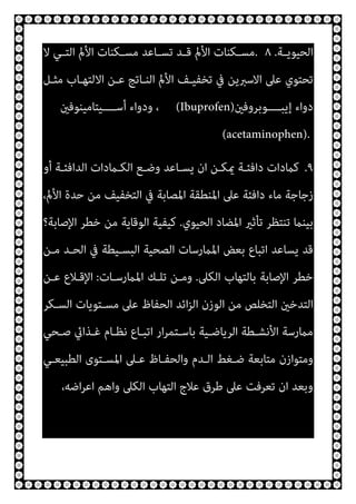 ‫ـﺔ‬‫ـ‬‫اﻟﺤﻴﻮﻳ‬
.
٨
.
‫ﻻ‬ ‫ـﻲ‬‫ـ‬‫اﻟﺘ‬ ‫اﻷمل‬ ‫ـﻜﻨﺎت‬‫ـ‬‫ﻣﺴ‬ ‫ـﺎﻋﺪ‬‫ـ‬‫ﺗﺴ‬ ‫ـﺪ‬‫ـ‬‫ﻗ‬ ‫اﻷمل‬ ‫ـﻜﻨﺎت‬‫ـ‬‫ﻣﺴ‬
‫ﺗﺤﺘﻮي‬
‫ﻣﺜـﻞ‬ ‫اﻻﻟﺘﻬـﺎب‬ ‫ﻋـﻦ‬ ‫اﻟﻨـﺎﺗﺞ‬ ‫اﻷمل‬ ‫ﺗﺨﻔﻴـﻒ‬ ‫ﰲ‬ ‫اﻻﺳﱪﻳﻦ‬ ‫ﻋﲆ‬
‫ــــﻮﺑﺮوﻓني‬‫ـ‬‫إﻳﺒ‬ ‫دواء‬
(Ibuprofen)
‫ــــﻴﺘﺎﻣﻴﻨﻮﻓني‬‫ـ‬‫أﺳ‬ ‫ودواء‬ ،
(acetaminophen).
٩
.
‫أو‬ ‫اﻟﺪاﻓﺌـﺔ‬ ‫اﻟﻜـامدات‬ ‫وﺿـﻊ‬ ‫ﻳﺴـﺎﻋﺪ‬ ‫ان‬ ‫ميﻜـﻦ‬ ‫داﻓﺌـﺔ‬ ‫ﻛامدات‬
،‫اﻷمل‬ ‫ﺣﺪة‬ ‫ﻣﻦ‬ ‫اﻟﺘﺨﻔﻴﻒ‬ ‫ﰲ‬ ‫اﳌﺼﺎﺑﺔ‬ ‫اﳌﻨﻄﻘﺔ‬ ‫ﻋﲆ‬ ‫داﻓﺌﺔ‬ ‫ﻣﺎء‬ ‫زﺟﺎﺟﺔ‬
‫اﳌﻀ‬ ‫ﺗﺄﺛري‬ ‫ﺗﻨﺘﻈﺮ‬ ‫ﺑﻴﻨام‬
‫اﻟﺤﻴﻮي‬ ‫ﺎد‬
.
‫اﻹﺻﺎﺑﺔ؟‬ ‫ﺧﻄﺮ‬ ‫ﻣﻦ‬ ‫اﻟﻮﻗﺎﻳﺔ‬ ‫ﻛﻴﻔﻴﺔ‬
‫ﻣـﻦ‬ ‫اﻟﺤـﺪ‬ ‫ﰲ‬ ‫اﻟﺒﺴـﻴﻄﺔ‬ ‫اﻟﺼﺤﻴﺔ‬ ‫اﳌامرﺳﺎت‬ ‫ﺑﻌﺾ‬ ‫اﺗﺒﺎع‬ ‫ﻳﺴﺎﻋﺪ‬ ‫ﻗﺪ‬
‫اﻟﻜﲆ‬ ‫ﺑﺎﻟﺘﻬﺎب‬ ‫اﻹﺻﺎﺑﺔ‬ ‫ﺧﻄﺮ‬
.
‫اﳌامرﺳـﺎت‬ ‫ﺗﻠـﻚ‬ ‫وﻣـﻦ‬
:
‫ﻋـﻦ‬ ‫اﻹﻗـﻼع‬
‫اﻟﺴـﻜﺮ‬ ‫ﻣﺴـﺘﻮﻳﺎت‬ ‫ﻋﲆ‬ ‫اﻟﺤﻔﺎظ‬ ‫اﺋﺪ‬‫ﺰ‬‫اﻟ‬ ‫اﻟﻮزن‬ ‫ﻣﻦ‬ ‫اﻟﺘﺨﻠﺺ‬ ‫اﻟﺘﺪﺧني‬
‫ﻏـﺬا‬ ‫ﻧﻈـﺎم‬ ‫اﺗﺒـﺎع‬ ‫ار‬‫ﺮ‬‫ﺑﺎﺳـﺘﻤ‬ ‫اﻟﺮﻳﺎﺿـﻴﺔ‬ ‫اﻷﻧﺸـﻄﺔ‬ ‫ﻣامرﺳﺔ‬
‫ﺻـﺤﻲ‬ ‫يئ‬
‫اﻟﻄﺒﻴﻌـﻲ‬ ‫اﳌﺴـﺘﻮى‬ ‫ﻋـﲆ‬ ‫واﻟﺤﻔـﺎظ‬ ‫اﻟـﺪم‬ ‫ﺿـﻐﻂ‬ ‫ﻣﺘﺎﺑﻌﺔ‬ ‫وﻣﺘﻮازن‬
،‫اﺿﻪ‬‫ﺮ‬‫اﻋ‬ ‫واﻫﻢ‬ ‫اﻟﻜﲆ‬ ‫اﻟﺘﻬﺎب‬ ‫ﻋﻼج‬ ‫ﻃﺮق‬ ‫ﻋﲆ‬ ‫ﺗﻌﺮﻓﺖ‬ ‫ان‬ ‫وﺑﻌﺪ‬
 