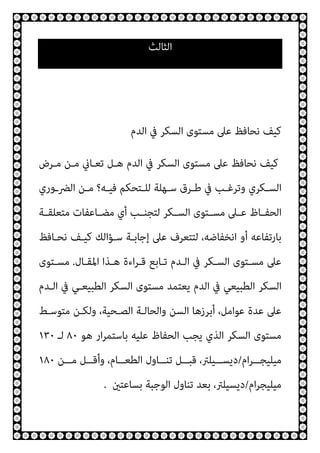 ‫اﻟﺜﺎﻟﺚ‬
‫اﻟﺪم‬ ‫ﰲ‬ ‫اﻟﺴﻜﺮ‬ ‫ﻣﺴﺘﻮى‬ ‫ﻋﲆ‬ ‫ﻧﺤﺎﻓﻆ‬ ‫ﻛﻴﻒ‬
‫ﻣـﺮض‬ ‫ﻣـﻦ‬ ‫ﺗﻌـﺎين‬ ‫ﻫـﻞ‬ ‫اﻟﺪم‬ ‫ﰲ‬ ‫اﻟﺴﻜﺮ‬ ‫ﻣﺴﺘﻮى‬ ‫ﻋﲆ‬ ‫ﻧﺤﺎﻓﻆ‬ ‫ﻛﻴﻒ‬
‫ـوري‬‫ـ‬‫اﻟﴬ‬ ‫ـﻦ‬‫ـ‬‫ﻣ‬ ‫ـﻪ؟‬‫ـ‬‫ﻓﻴ‬ ‫ـﺘﺤﻜﻢ‬‫ـ‬‫ﻟﻠ‬ ‫ـﻬﻠﺔ‬‫ـ‬‫ﺳ‬ ‫ـﺮق‬‫ـ‬‫ﻃ‬ ‫ﰲ‬ ‫ـﺐ‬‫ـ‬‫وﺗﺮﻏ‬ ‫ـﻜﺮي‬‫ـ‬‫اﻟﺴ‬
‫ـﺔ‬‫ـ‬‫ﻣﺘﻌﻠﻘ‬ ‫ـﺎﻋﻔﺎت‬‫ـ‬‫ﻣﻀ‬ ‫أي‬ ‫ـﺐ‬‫ـ‬‫ﻟﺘﺠﻨ‬ ‫ـﻜﺮ‬‫ـ‬‫اﻟﺴ‬ ‫ـﺘﻮى‬‫ـ‬‫ﻣﺴ‬ ‫ـﲆ‬‫ـ‬‫ﻋ‬ ‫ـﺎظ‬‫ـ‬‫اﻟﺤﻔ‬
‫ﻧﺤـﺎﻓﻆ‬ ‫ﻛﻴـﻒ‬ ‫ﺳـﺆاﻟﻚ‬ ‫إﺟﺎﺑـﺔ‬ ‫ﻋﲆ‬ ‫ﻟﺘﺘﻌﺮف‬ ،‫اﻧﺨﻔﺎﺿﻪ‬ ‫أو‬ ‫ﺑﺎرﺗﻔﺎﻋﻪ‬
‫اﳌﻘـﺎل‬ ‫ﻫـﺬا‬ ‫اءة‬‫ﺮ‬‫ﻗـ‬ ‫ﺗـﺎﺑﻊ‬ ‫اﻟـﺪم‬ ‫ﰲ‬ ‫اﻟﺴـﻜﺮ‬ ‫ﻣﺴـﺘﻮى‬ ‫ﻋﲆ‬
.
‫ﻣﺴـﺘﻮى‬
‫اﻟـﺪم‬ ‫ﰲ‬ ‫اﻟﻄﺒﻴﻌـﻲ‬ ‫اﻟﺴﻜﺮ‬ ‫ﻣﺴﺘﻮى‬ ‫ﻳﻌﺘﻤﺪ‬ ‫اﻟﺪم‬ ‫ﰲ‬ ‫اﻟﻄﺒﻴﻌﻲ‬ ‫اﻟﺴﻜﺮ‬
‫وﻟ‬ ،‫اﻟﺼـﺤﻴﺔ‬ ‫واﻟﺤﺎﻟـﺔ‬ ‫اﻟﺴﻦ‬ ‫أﺑﺮزﻫﺎ‬ ،‫ﻋﻮاﻣﻞ‬ ‫ﻋﺪة‬ ‫ﻋﲆ‬
‫ﻣﺘﻮﺳـﻂ‬ ‫ﻜـﻦ‬
‫ﻫﻮ‬ ‫ار‬‫ﺮ‬‫ﺑﺎﺳﺘﻤ‬ ‫ﻋﻠﻴﻪ‬ ‫اﻟﺤﻔﺎظ‬ ‫ﻳﺠﺐ‬ ‫اﻟﺬي‬ ‫اﻟﺴﻜﺮ‬ ‫ﻣﺴﺘﻮى‬
٨٠
‫ﻟـ‬
١٣٠
‫ام‬‫ﺮ‬‫ــ‬‫ـ‬‫ﻣﻴﻠﻴﺠ‬
/
‫ــﻦ‬‫ـ‬‫ﻣ‬ ‫ــﻞ‬‫ـ‬‫وأﻗ‬ ،‫ــﺎم‬‫ـ‬‫اﻟﻄﻌ‬ ‫ــﺎول‬‫ـ‬‫ﺗﻨ‬ ‫ــﻞ‬‫ـ‬‫ﻗﺒ‬ ،‫ــﻴﻠﱰ‬‫ـ‬‫دﻳﺴ‬
١٨٠
‫ام‬‫ﺮ‬‫ﻣﻴﻠﻴﺠ‬
/
‫ﺑﺴﺎﻋﺘني‬ ‫اﻟﻮﺟﺒﺔ‬ ‫ﺗﻨﺎول‬ ‫ﺑﻌﺪ‬ ،‫دﻳﺴﻴﻠﱰ‬
.
 