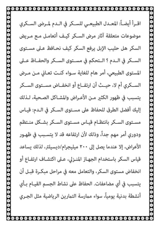ً‫ﺎ‬‫ـ‬‫ـ‬‫أﻳﻀ‬ ‫ـﺮأ‬‫ـ‬‫اﻗ‬
:
‫ـﻜﺮي‬‫ـ‬‫اﻟﺴ‬ ‫ـﺮﴇ‬‫ـ‬‫ﳌ‬ ‫ـﺪم‬‫ـ‬‫اﻟ‬ ‫ﰲ‬ ‫ـﻜﺮ‬‫ـ‬‫ﻟﻠﺴ‬ ‫ـﻲ‬‫ـ‬‫اﻟﻄﺒﻴﻌ‬ ‫ـﺪل‬‫ـ‬‫اﳌﻌ‬
‫ﻣـﻊ‬ ‫أﺗﻌﺎﻣـﻞ‬ ‫ﻛﻴـﻒ‬ ‫اﻟﺴـﻜﺮ‬ ‫ﻣﺮض‬ ‫آﺛﺎر‬ ‫ﻣﺘﻌﻠﻘﺔ‬ ‫ﻣﻮﺿﻮﻋﺎت‬
‫ﻣـﺮﻳﺾ‬
‫ﻣﺴـﺘﻮى‬ ‫ﻋـﲆ‬ ‫ﻧﺤـﺎﻓﻆ‬ ‫ﻛﻴﻒ‬ ‫اﻟﺴﻜﺮ‬ ‫ﻳﺮﻓﻊ‬ ‫اﻹﺑﻞ‬ ‫ﺣﻠﻴﺐ‬ ‫ﻫﻞ‬ ‫اﻟﺴﻜﺮ‬
‫ﻋــﲆ‬ ‫واﻟﺤﻔــﺎظ‬ ‫اﻟﺴــﻜﺮ‬ ‫ﻣﺴــﺘﻮى‬ ‫ﰲ‬ ‫اﻟــﺘﺤﻜﻢ‬ ‫؟‬ ‫اﻟــﺪم‬ ‫ﰲ‬ ‫اﻟﺴــﻜﺮ‬
‫ﻣـﺮض‬ ‫ﻣـﻦ‬ ‫ﺗﻌـﺎين‬ ‫ﻛﻨـﺖ‬ ‫ﺳـﻮاء‬ ‫ﻟﻠﻐﺎﻳﺔ‬ ‫ﻫﺎم‬ ‫أﻣﺮ‬ ،‫اﻟﻄﺒﻴﻌﻲ‬ ‫اﳌﺴﺘﻮى‬
‫اﻟﺴــﻜﺮ‬ ‫ﻣﺴــﺘﻮى‬ ‫اﻧﺨﻔــﺎض‬ ‫أو‬ ‫ارﺗﻔــﺎع‬ ‫أن‬ ‫ﺣﻴــﺚ‬ ،‫ﻻ‬ ‫أم‬ ‫اﻟﺴــﻜﺮي‬
‫اﻟﺼـﺤﻴ‬ ‫واﳌﺸـﺎﻛﻞ‬ ‫اض‬‫ﺮ‬‫اﻷﻋـ‬ ‫ﻣـﻦ‬ ‫اﻟﻜﺜري‬ ‫ﻇﻬﻮر‬ ‫ﰲ‬ ‫ﻳﺘﺴﺒﺐ‬
‫ﻟـﺬﻟﻚ‬ ،‫ﺔ‬
‫اﻟـﺪم‬ ‫ﰲ‬ ‫اﻟﺴـﻜﺮ‬ ‫ﻣﺴـﺘﻮى‬ ‫ﻋﲆ‬ ‫ﻟﻠﺤﻔﺎظ‬ ‫اﻟﻄﺮق‬ ‫أﻓﻀﻞ‬ ‫إﻟﻴﻚ‬
:
‫ﻗﻴـﺎس‬
‫ـﺘﻈﻢ‬‫ـ‬‫ﻣﻨ‬ ‫ـﻜﻞ‬‫ـ‬‫ﺑﺸ‬ ‫ـﻜﺮ‬‫ـ‬‫اﻟﺴ‬ ‫ـﺘﻮى‬‫ـ‬‫ﻣﺴ‬ ‫ـﺎس‬‫ـ‬‫ﻗﻴ‬ ‫ـﺎم‬‫ـ‬‫ﺑﺎﻧﺘﻈ‬ ‫ـﻜﺮ‬‫ـ‬‫اﻟﺴ‬ ‫ـﺘﻮى‬‫ـ‬‫ﻣﺴ‬
‫ﻇﻬـﻮر‬ ‫ﰲ‬ ‫ﻳﺘﺴـﺒﺐ‬ ‫ﻻ‬ ‫ﻗﺪ‬ ‫ارﺗﻔﺎﻋﻪ‬ ‫ﻷن‬ ‫وذﻟﻚ‬ ،ً‫ا‬‫ﺟﺪ‬ ‫ﻣﻬﻢ‬ ‫أﻣﺮ‬ ‫ودوري‬
‫إﱃ‬ ‫ﻳﺼﻞ‬ ‫ﻋﻨﺪﻣﺎ‬ ‫إﻻ‬ ،‫اض‬‫ﺮ‬‫اﻷﻋ‬
٢٠٠
‫ام‬‫ﺮ‬‫ﻣﻴﻠﻴﺠ‬
/
‫ﻳﺴﺎﻋﺪ‬ ‫ﻟﺬﻟﻚ‬ ،‫دﻳﺴﻴﻠﱰ‬
‫اﳌ‬ ‫اﻟﺠﻬـﺎز‬ ‫ﺑﺎﺳﺘﺨﺪام‬ ‫اﻟﺴﻜﺮ‬ ‫ﻗﻴﺎس‬
‫أو‬ ‫ارﺗﻔـﺎع‬ ‫اﻛﺘﺸـﺎف‬ ‫ﻋـﲆ‬ ،‫ﻨـﺰﱄ‬
‫أن‬ ‫ﻗﺒـﻞ‬ ‫ﻣﺒﻜـﺮة‬ ‫اﺣﻞ‬‫ﺮ‬‫ﻣ‬ ‫ﰲ‬ ‫ﻣﻌﻪ‬ ‫واﻟﺘﻌﺎﻣﻞ‬ ،‫اﻟﺴﻜﺮ‬ ‫ﻣﺴﺘﻮى‬ ‫اﻧﺨﻔﺎض‬
‫ﻣﻀﺎﻋﻔﺎت‬ ‫أي‬ ‫ﰲ‬ ‫ﻳﺘﺴﺒﺐ‬
.
‫ﺑـﺄي‬ ‫اﻟﻘﻴـﺎم‬ ‫اﻟﺠﺴﻢ‬ ‫ﻧﺸﺎط‬ ‫ﻋﲆ‬ ‫اﻟﺤﻔﺎظ‬
‫اﻟﺠـﺮي‬ ‫ﻣﺜﻞ‬ ‫اﻟﺮﻳﺎﺿﻴﺔ‬ ‫اﻟﺘامرﻳﻦ‬ ‫ﻣامرﺳﺔ‬ ‫ﺳﻮاء‬ ،ً‫ﺎ‬‫ﻳﻮﻣﻴ‬ ‫ﺑﺪﻧﻴﺔ‬ ‫أﻧﺸﻄﺔ‬
 