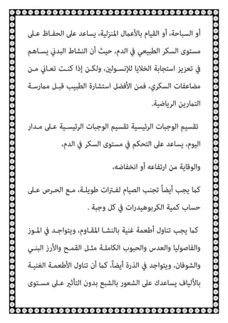 ‫ﻋـﲆ‬ ‫اﻟﺤﻔـﺎظ‬ ‫ﻋﲆ‬ ‫ﻳﺴﺎﻋﺪ‬ ،‫اﳌﻨﺰﻟﻴﺔ‬ ‫ﺑﺎﻷﻋامل‬ ‫اﻟﻘﻴﺎم‬ ‫أو‬ ،‫اﻟﺴﺒﺎﺣﺔ‬ ‫أو‬
‫ﻳﺴـﺎﻫﻢ‬ ‫اﻟﺒﺪين‬ ‫اﻟﻨﺸﺎط‬ ‫أن‬ ‫ﺣﻴﺚ‬ ،‫اﻟﺪم‬ ‫ﰲ‬ ‫اﻟﻄﺒﻴﻌﻲ‬ ‫اﻟﺴﻜﺮ‬ ‫ﻣﺴﺘﻮى‬
‫ﻣـﻦ‬ ‫ﺗﻌـﺎين‬ ‫ﻛﻨـﺖ‬ ‫إذا‬ ‫وﻟﻜـﻦ‬ ،‫ﻟﻺﻧﺴـﻮﻟني‬ ‫اﻟﺨﻼﻳﺎ‬ ‫اﺳﺘﺠﺎﺑﺔ‬ ‫ﺗﻌﺰﻳﺰ‬ ‫ﰲ‬
‫ﻣامرﺳـﺔ‬ ‫ﻗﺒـﻞ‬ ‫اﻟﻄﺒﻴﺐ‬ ‫اﺳﺘﺸﺎرة‬ ‫اﻷﻓﻀﻞ‬ ‫ﻓﻤﻦ‬ ،‫اﻟﺴﻜﺮي‬ ‫ﻣﻀﺎﻋﻔﺎت‬
‫اﻟﺮﻳﺎﺿﻴﺔ‬ ‫اﻟﺘامرﻳﻦ‬
.
‫ﻣـﺪار‬ ‫ﻋـﲆ‬ ‫اﻟﺮﺋﻴﺴـﻴﺔ‬ ‫اﻟﻮﺟﺒﺎت‬ ‫ﺗﻘﺴﻴﻢ‬ ‫اﻟﺮﺋﻴﺴﻴﺔ‬ ‫اﻟﻮﺟﺒﺎت‬ ‫ﺗﻘﺴﻴﻢ‬
‫ﻳﺴﺎﻋﺪ‬ ،‫اﻟﻴﻮم‬
،‫اﻟﺪم‬ ‫ﰲ‬ ‫اﻟﺴﻜﺮ‬ ‫ﻣﺴﺘﻮى‬ ‫ﰲ‬ ‫اﻟﺘﺤﻜﻢ‬ ‫ﻋﲆ‬
،‫اﻧﺨﻔﺎﺿﻪ‬ ‫أو‬ ‫ارﺗﻔﺎﻋﻪ‬ ‫ﻣﻦ‬ ‫واﻟﻮﻗﺎﻳﺔ‬
‫ﻋـﲆ‬ ‫اﻟﺤـﺮص‬ ‫ﻣـﻊ‬ ،‫ﻃﻮﻳﻠـﺔ‬ ‫ات‬‫ﱰ‬‫ﻟﻔـ‬ ‫اﻟﺼﻴﺎم‬ ‫ﺗﺠﻨﺐ‬ ً‫ﺎ‬‫أﻳﻀ‬ ‫ﻳﺠﺐ‬ ‫ﻛام‬
‫وﺟﺒﺔ‬ ‫ﻛﻞ‬ ‫ﰲ‬ ‫ات‬‫ر‬‫اﻟﻜﺮﺑﻮﻫﻴﺪ‬ ‫ﻛﻤﻴﺔ‬ ‫ﺣﺴﺎب‬
.
‫اﳌـﻮز‬ ‫ﰲ‬ ‫وﻳﺘﻮاﺟـﺪ‬ ،‫اﳌﻘـﺎوم‬ ‫ﺑﺎﻟﻨﺸـﺎ‬ ‫ﻏﻨﻴﺔ‬ ‫أﻃﻌﻤﺔ‬ ‫ﺗﻨﺎول‬ ‫ﻳﺠﺐ‬ ‫ﻛام‬
‫ﻣﺜـﻞ‬ ‫اﻟﻜﺎﻣﻠـﺔ‬ ‫واﻟﺤﺒﻮب‬ ‫واﻟﻌﺪس‬ ‫واﻟﻔﺎﺻﻮﻟﻴﺎ‬
‫اﻟﺒﻨـﻲ‬ ‫واﻷرز‬ ‫اﻟﻘﻤـﺢ‬
‫اﻟﻐﻨﻴـﺔ‬ ‫اﻷﻃﻌﻤـﺔ‬ ‫ﺗﻨﺎول‬ ‫أن‬ ‫ﻛام‬ ،ً‫ﺎ‬‫أﻳﻀ‬ ‫اﻟﺬرة‬ ‫ﰲ‬ ‫وﻳﺘﻮاﺟﺪ‬ ،‫واﻟﺸﻮﻓﺎن‬
‫ﻣﺴـﺘﻮى‬ ‫ﻋـﲆ‬ ‫اﻟﺘﺄﺛري‬ ‫ﺑﺪون‬ ‫ﺑﺎﻟﺸﺒﻊ‬ ‫اﻟﺸﻌﻮر‬ ‫ﻋﲆ‬ ‫ﻳﺴﺎﻋﺪك‬ ‫ﺑﺎﻷﻟﻴﺎف‬
 