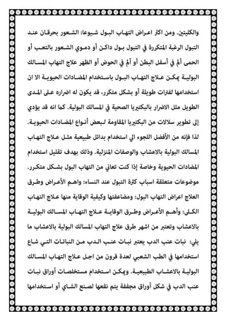 ‫واﻟﻜﻠﻴﺘني‬
.
‫ﺷـﻴﻮﻋﺎ‬ ‫اﻟﺒـﻮل‬ ‫اﻟﺘﻬـﺎب‬ ‫اض‬‫ﺮ‬‫اﻋـ‬ ‫اﻛرث‬ ‫وﻣﻦ‬
:
‫ﻋﻨـﺪ‬ ‫ﺑﺤﺮﻗـﺎن‬ ‫اﻟﺸـﻌﻮر‬
‫أو‬ ‫ﺑﺎﻟﺘﻌـﺐ‬ ‫اﻟﺸـﻌﻮر‬ ‫دﻣـﻮي‬ ‫أو‬ ‫داﻛـﻦ‬ ‫ﺑـﻮل‬ ‫اﻟﺘﺒﻮل‬ ‫ﰲ‬ ‫اﳌﺘﻜﺮرة‬ ‫اﻟﺮﻏﺒﺔ‬ ‫اﻟﺘﺒﻮل‬
‫اﳌﺴـﺎﻟﻚ‬ ‫اﻟﺘﻬﺎب‬ ‫ﻋﻼج‬ ‫اﻟﻈﻬﺮ‬ ‫أو‬ ‫اﻟﺤﻮض‬ ‫ﰲ‬ ‫أمل‬ ‫أو‬ ‫اﻟﺒﻄﻦ‬ ‫أﺳﻔﻞ‬ ‫ﰲ‬ ‫أمل‬ ‫اﻟﺤﻤﻰ‬
‫ـﻮل‬‫ـ‬‫اﻟﺒ‬ ‫ـﺎب‬‫ـ‬‫اﻟﺘﻬ‬ ‫ـﻼج‬‫ـ‬‫ﻋ‬ ‫ـﻦ‬‫ـ‬‫ميﻜ‬ ‫ـﺔ‬‫ـ‬‫اﻟﺒﻮﻟﻴ‬
‫ان‬ ‫اﻻ‬ ‫ـﺔ‬‫ـ‬‫اﻟﺤﻴﻮﻳ‬ ‫ـﺎدات‬‫ـ‬‫اﳌﻀ‬ ‫ـﺘﺨﺪام‬‫ـ‬‫ﺑﺎﺳ‬
‫اﳌـﺪى‬ ‫ﻋـﲆ‬ ‫اره‬‫ﴐ‬‫ا‬ ‫ﻟﻪ‬ ‫ﻳﻜﻮن‬ ‫ﻗﺪ‬ ،‫ﻣﺘﻜﺮر‬ ‫ﺑﺸﻜﻞ‬ ‫أو‬ ‫ﻃﻮﻳﻠﺔ‬ ‫ات‬‫ﱰ‬‫ﻟﻔ‬ ‫اﺳﺘﺨﺪاﻣﻬﺎ‬
‫اﻟﺒﻮﻟﻴﺔ‬ ‫اﳌﺴﺎﻟﻚ‬ ‫ﰲ‬ ‫اﻟﺼﺤﻴﺔ‬ ‫ﺑﺎﻟﺒﻜﺘريﻳﺎ‬ ‫ار‬‫ﴐ‬‫اﻻ‬ ‫ﻣﺜﻞ‬ ‫اﻟﻄﻮﻳﻞ‬
.
‫ﻳﺆدي‬ ‫ﻗﺪ‬ ‫اﻧﻪ‬ ‫ﻛام‬
‫اﻟﺤﻴﻮﻳـﺔ‬ ‫اﳌﻀـﺎدات‬ ‫أﻧـﻮاع‬ ‫ﻟـﺒﻌﺾ‬ ‫اﳌﻘﺎوﻣﺔ‬ ‫اﻟﺒﻜﺘريﻳﺎ‬ ‫ﻣﻦ‬ ‫ﺳﻼﻻت‬ ‫ﺗﻄﻮﻳﺮ‬ ‫إﱃ‬
.
‫اﻷﻓ‬ ‫ﻣﻦ‬ ‫ﻓﺈﻧﻪ‬ ‫ﻟﺬا‬
‫اﻟﺘﻬـﺎب‬ ‫ﻋـﻼج‬ ‫ﻣﺜـﻞ‬ ‫ﻃﺒﻴﻌﻴﺔ‬ ‫ﺑﺪاﺋﻞ‬ ‫اﺳﺘﺨﺪام‬ ‫اﱄ‬ ‫اﻟﻠﺠﻮء‬ ‫ﻀﻞ‬
‫اﳌﻨﺰﻟﻴﺔ‬ ‫واﻟﻮﺻﻔﺎت‬ ‫ﺑﺎﻻﻋﺸﺎب‬ ‫اﻟﺒﻮﻟﻴﺔ‬ ‫اﳌﺴﺎﻟﻚ‬
.
‫اﺳﺘﺨﺪام‬ ‫ﺗﻘﻠﻴﻞ‬ ‫ﺑﻬﺪف‬ ‫وذﻟﻚ‬
‫ﻣﺘﻜـﺮر‬ ‫ﺑﺸـﻜﻞ‬ ‫اﻟﺒﻮل‬ ‫اﻟﺘﻬﺎب‬ ‫ﻣﻦ‬ ‫ﺗﻌﺎين‬ ‫ﻛﻨﺖ‬ ‫إذا‬ ‫وﺧﺎﺻﺔ‬ ‫اﻟﺤﻴﻮﻳﺔ‬ ‫اﳌﻀﺎدات‬
.
‫اﻟﻨﺴﺎء‬ ‫ﻋﻨﺪ‬ ‫اﻟﺘﺒﻮل‬ ‫ﻛرثة‬ ‫اﺳﺒﺎب‬ ‫ﻣﺘﻌﻠﻘﺔ‬ ‫ﻣﻮﺿﻮﻋﺎت‬
:
‫وﻃـﺮق‬ ‫اض‬‫ﺮ‬‫اﻷﻋـ‬ ‫واﻫـﻢ‬
‫اﻋ‬ ‫اﻟﻌﻼج‬
‫اﻟﺒﻮل‬ ‫اﻟﺘﻬﺎب‬ ‫اض‬‫ﺮ‬
:
‫اﻟﺘﻬـﺎب‬ ‫ﻋـﻼج‬ ‫ﻣﻨﻬﺎ‬ ‫اﻟﻮﻗﺎﻳﺔ‬ ‫وﻛﻴﻔﻴﺔ‬ ‫وﻣﻀﺎﻋﻔﺘﻬﺎ‬
‫ـﲆ‬‫ـ‬‫اﻟﻜ‬
:
‫ـﺔ‬‫ـ‬‫اﻟﺒﻮﻟﻴ‬ ‫ـﺎﻟﻚ‬‫ـ‬‫اﳌﺴ‬ ‫ـﺎب‬‫ـ‬‫اﻟﺘﻬ‬ ‫ـﻼج‬‫ـ‬‫ﻋ‬ ‫ـﺔ‬‫ـ‬‫اﻟﻮﻗﺎﻳ‬ ‫ـﺮق‬‫ـ‬‫وﻃ‬ ‫اض‬‫ﺮ‬‫ـ‬‫ـ‬‫اﻷﻋ‬ ‫ـﻢ‬‫ـ‬‫وأﻫ‬
‫ﻣﺎ‬ ‫ﺑﺎﻻﻋﺸﺎب‬ ‫اﻟﺒﻮﻟﻴﺔ‬ ‫اﳌﺴﺎﻟﻚ‬ ‫اﻟﺘﻬﺎب‬ ‫ﻋﻼج‬ ‫ﻃﺮق‬ ‫اﺷﻬﺮ‬ ‫ﻣﻦ‬ ‫وﺗﻌﺘﱪ‬ ‫ﺑﺎﻻﻋﺸﺎب‬
‫ﻳﲇ‬
:
‫ﺷـﺎع‬ ‫اﻟﺘـﻲ‬ ‫اﻟﻨﺒﺎﺗـﺎت‬ ‫ﻣـﻦ‬ ‫اﻟـﺪب‬ ‫ﻋﻨـﺐ‬ ‫ﻧﺒـﺎت‬ ‫ﻳﻌﺘﱪ‬ ‫اﻟﺪب‬ ‫ﻋﻨﺐ‬ ‫ﻧﺒﺎت‬
‫اﺳﺘﺨﺪا‬
‫اﳌﺴـﺎﻟﻚ‬ ‫اﻟﺘﻬـﺎب‬ ‫ﻋـﻼج‬ ‫اﺟـﻞ‬ ‫ﻣﻦ‬ ‫ﻗﺮون‬ ‫ﻟﻌﺪة‬ ‫اﻟﺸﻌﺒﻲ‬ ‫اﻟﻄﺐ‬ ‫ﰲ‬ ‫ﻣﻬﺎ‬
‫ـﺔ‬‫ـ‬‫اﻟﻄﺒﻴﻌﻴ‬ ‫ـﺎب‬‫ـ‬‫ﺑﺎﻻﻋﺸ‬ ‫ـﺔ‬‫ـ‬‫اﻟﺒﻮﻟﻴ‬
.
‫ـﺎت‬‫ـ‬‫ﻧﺒ‬ ‫اق‬‫ر‬‫أو‬ ‫ـﺎت‬‫ـ‬‫ﻣﺴﺘﺨﻠﺼ‬ ‫ـﺘﺨﺪام‬‫ـ‬‫اﺳ‬ ‫ـﻦ‬‫ـ‬‫وميﻜ‬
‫اﺳـﺘﺨﺪاﻣﻬﺎ‬ ‫أو‬ ‫اﻟﺸـﺎي‬ ‫ﻟﺼـﻨﻊ‬ ‫ﻧﻘﻌﻬﺎ‬ ‫ﻳﺘﻢ‬ ‫ﻣﺠﻔﻔﺔ‬ ‫اق‬‫ر‬‫أو‬ ‫ﺷﻜﻞ‬ ‫ﰲ‬ ‫اﻟﺪب‬ ‫ﻋﻨﺐ‬
 