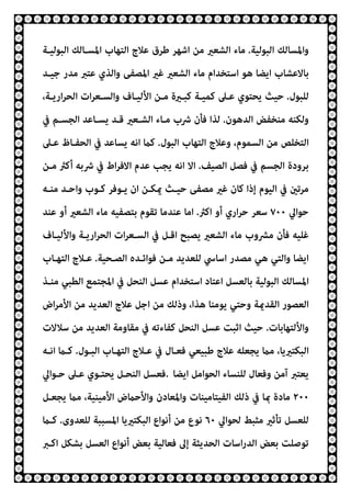 ‫اﻟﺒﻮﻟﻴﺔ‬ ‫واﳌﺴﺎﻟﻚ‬
.
‫اﻟﺒﻮﻟﻴـﺔ‬ ‫اﳌﺴـﺎﻟﻚ‬ ‫اﻟﺘﻬﺎب‬ ‫ﻋﻼج‬ ‫ﻃﺮق‬ ‫اﺷﻬﺮ‬ ‫ﻣﻦ‬ ‫اﻟﺸﻌري‬ ‫ﻣﺎء‬
‫ﺟﻴـﺪ‬ ‫ﻣﺪر‬ ‫ﻋﺘﱪ‬ ‫واﻟﺬي‬ ‫اﳌﺼﻔﻰ‬ ‫ﻏري‬ ‫اﻟﺸﻌري‬ ‫ﻣﺎء‬ ‫اﺳﺘﺨﺪام‬ ‫ﻫﻮ‬ ‫اﻳﻀﺎ‬ ‫ﺑﺎﻻﻋﺸﺎب‬
‫ﻟﻠﺒﻮل‬
.
،‫ارﻳـﺔ‬‫ﺮ‬‫اﻟﺤ‬ ‫ات‬‫ﺮ‬‫واﻟﺴـﻌ‬ ‫اﻷﻟﻴـﺎف‬ ‫ﻣـﻦ‬ ‫ﻛﺒـرية‬ ‫ﻛﻤﻴـﺔ‬ ‫ﻋـﲆ‬ ‫ﻳﺤﺘﻮي‬ ‫ﺣﻴﺚ‬
‫اﻟﺪﻫﻮن‬ ‫ﻣﻨﺨﻔﺾ‬ ‫وﻟﻜﻨﻪ‬
.
‫ﰲ‬ ‫اﻟﺠﺴـﻢ‬ ‫ﻳﺴـﺎﻋﺪ‬ ‫ﻗـﺪ‬ ‫اﻟﺸـﻌري‬ ‫ﻣـﺎء‬ ‫ﴍب‬ ‫ﻓﺄن‬ ‫ﻟﺬا‬
‫اﻟﺴﻤ‬ ‫ﻣﻦ‬ ‫اﻟﺘﺨﻠﺺ‬
‫اﻟﺒﻮل‬ ‫اﻟﺘﻬﺎب‬ ‫وﻋﻼج‬ ،‫ﻮم‬
.
‫ﻋـﲆ‬ ‫اﻟﺤﻔـﺎظ‬ ‫ﰲ‬ ‫ﻳﺴﺎﻋﺪ‬ ‫اﻧﻪ‬ ‫ﻛام‬
‫اﻟﺼﻴﻒ‬ ‫ﻓﺼﻞ‬ ‫ﰲ‬ ‫اﻟﺠﺴﻢ‬ ‫ﺑﺮودة‬
.
‫ﻣـﻦ‬ ‫أﻛرث‬ ‫ﴍﺑﻪ‬ ‫ﰲ‬ ‫اط‬‫ﺮ‬‫اﻻﻓ‬ ‫ﻋﺪم‬ ‫ﻳﺠﺐ‬ ‫اﻧﻪ‬ ‫اﻻ‬
‫ﻣﻨـﻪ‬ ‫واﺣـﺪ‬ ‫ﻛـﻮب‬ ‫ﻳـﻮﻓﺮ‬ ‫ان‬ ‫ميﻜـﻦ‬ ‫ﺣﻴـﺚ‬ ‫ﻣﺼﻔﻰ‬ ‫ﻏري‬ ‫ﻛﺎن‬ ‫إذا‬ ‫اﻟﻴﻮم‬ ‫ﰲ‬ ‫ﻣﺮﺗني‬
‫ﺣﻮاﱄ‬
٧٠٠
‫اﻛرث‬ ‫أو‬ ‫اري‬‫ﺮ‬‫ﺣ‬ ‫ﺳﻌﺮ‬
.
‫ﻋﻨﺪ‬ ‫أو‬ ‫اﻟﺸﻌري‬ ‫ﻣﺎء‬ ‫ﺑﺘﺼﻔﻴﻪ‬ ‫ﺗﻘﻮم‬ ‫ﻋﻨﺪﻣﺎ‬ ‫اﻣﺎ‬
‫ﻓﺄ‬ ‫ﻏﻠﻴﻪ‬
‫واﻷﻟﻴـﺎف‬ ‫ارﻳـﺔ‬‫ﺮ‬‫اﻟﺤ‬ ‫ات‬‫ﺮ‬‫اﻟﺴـﻌ‬ ‫ﰲ‬ ‫اﻗـﻞ‬ ‫ﻳﺼﺒﺢ‬ ‫اﻟﺸﻌري‬ ‫ﻣﺎء‬ ‫ﻣﴩوب‬ ‫ن‬
‫اﻟﺼـﺤﻴﺔ‬ ‫ﻓﻮاﺋـﺪه‬ ‫ﻣـﻦ‬ ‫ﻟﻠﻌﺪﻳﺪ‬ ‫اﺳﺎﳼ‬ ‫ﻣﺼﺪر‬ ‫ﻫﻲ‬ ‫واﻟﺘﻲ‬ ‫اﻳﻀﺎ‬
.
‫اﻟﺘﻬـﺎب‬ ‫ﻋـﻼج‬
‫ﻣﻨـﺬ‬ ‫اﻟﻄﺒﻲ‬ ‫اﳌﺠﺘﻤﻊ‬ ‫ﰲ‬ ‫اﻟﻨﺤﻞ‬ ‫ﻋﺴﻞ‬ ‫اﺳﺘﺨﺪام‬ ‫اﻋﺘﺎد‬ ‫ﺑﺎﻟﻌﺴﻞ‬ ‫اﻟﺒﻮﻟﻴﺔ‬ ‫اﳌﺴﺎﻟﻚ‬
‫اض‬‫ﺮ‬‫اﻷﻣ‬ ‫ﻣﻦ‬ ‫اﻟﻌﺪﻳﺪ‬ ‫ﻋﻼج‬ ‫اﺟﻞ‬ ‫ﻣﻦ‬ ‫وذﻟﻚ‬ ،‫ﻫﺬا‬ ‫ﻳﻮﻣﻨﺎ‬ ‫وﺣﺘﻲ‬ ‫اﻟﻘﺪميﺔ‬ ‫اﻟﻌﺼﻮر‬
‫واﻷ‬
‫ﻟﺘﻬﺎﺑﺎت‬
.
‫ﺳﻼﻻت‬ ‫ﻣﻦ‬ ‫اﻟﻌﺪﻳﺪ‬ ‫ﻣﻘﺎوﻣﺔ‬ ‫ﰲ‬ ‫ﻛﻔﺎءﺗﻪ‬ ‫اﻟﻨﺤﻞ‬ ‫ﻋﺴﻞ‬ ‫اﺛﺒﺖ‬ ‫ﺣﻴﺚ‬
‫اﻟﺒـﻮل‬ ‫اﻟﺘﻬـﺎب‬ ‫ﻋـﻼج‬ ‫ﰲ‬ ‫ﻓﻌـﺎل‬ ‫ﻃﺒﻴﻌﻲ‬ ‫ﻋﻼج‬ ‫ﻳﺠﻌﻠﻪ‬ ‫ﻣام‬ ،‫اﻟﺒﻜﺘريﻳﺎ‬
.
‫اﻧـﻪ‬ ‫ﻛـام‬
‫اﻳﻀﺎ‬ ‫اﻟﺤﻮاﻣﻞ‬ ‫ﻟﻠﻨﺴﺎء‬ ‫وﻓﻌﺎل‬ ‫آﻣﻦ‬ ‫ﻳﻌﺘﱪ‬
.
‫ﺣـﻮاﱄ‬ ‫ﻋـﲆ‬ ‫ﻳﺤﺘـﻮي‬ ‫اﻟﻨﺤـﻞ‬ ‫ﻓﻌﺴﻞ‬
٢٠٠
‫ﻣام‬ ،‫اﻷﻣﻴﻨﻴﺔ‬ ‫واﻷﺣامض‬ ‫واﳌﻌﺎدن‬ ‫اﻟﻔﻴﺘﺎﻣﻴﻨﺎت‬ ‫ذﻟﻚ‬ ‫ﰲ‬ ‫مبﺎ‬ ‫ﻣﺎدة‬
‫ﻳﺠﻌـﻞ‬
‫ﻟﺤﻮاﱄ‬ ‫ﻣﺜﺒﻂ‬ ‫ﺗﺄﺛري‬ ‫ﻟﻠﻌﺴﻞ‬
٦٠
‫ﻟﻠﻌﺪوى‬ ‫اﳌﺴﺒﺒﺔ‬ ‫اﻟﺒﻜﺘريﻳﺎ‬ ‫أﻧﻮاع‬ ‫ﻣﻦ‬ ‫ﻧﻮع‬
.
‫ﻛـام‬
‫اﻛـﱪ‬ ‫ﺑﺸﻜﻞ‬ ‫اﻟﻌﺴﻞ‬ ‫أﻧﻮاع‬ ‫ﺑﻌﺾ‬ ‫ﻓﻌﺎﻟﻴﺔ‬ ‫إﱃ‬ ‫اﻟﺤﺪﻳﺜﺔ‬ ‫اﺳﺎت‬‫ر‬‫اﻟﺪ‬ ‫ﺑﻌﺾ‬ ‫ﺗﻮﺻﻠﺖ‬
 