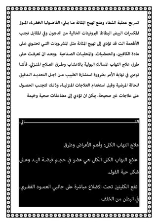 ‫ﺗﻬﻴﺞ‬ ‫وﻣﻨﻊ‬ ‫اﻟﺸﻔﺎء‬ ‫ﻋﻤﻠﻴﺔ‬ ‫ﺗﴪﻳﻊ‬
‫ﻳـﲇ‬ ‫ﻣـﺎ‬ ‫اﳌﺜﺎﻧﺔ‬
:
‫اﳌـﻮز‬ ‫اء‬‫ـ‬‫اﻟﺨﴬ‬ ‫اﻟﻔﺎﺻـﻮﻟﻴﺎ‬
‫ﺗﺠﻨﺐ‬ ‫اﳌﻘﺎﺑﻞ‬ ‫وﰲ‬ ‫اﻟﺪﻫﻮن‬ ‫ﻣﻦ‬ ‫اﻟﺨﺎﻟﻴﺔ‬ ‫اﻟﱪوﺗﻴﻨﺎت‬ ‫اﻟﺒﻄﺎﻃﺎ‬ ‫اﻟﺒﻴﺾ‬ ‫ات‬‫ﴪ‬‫اﳌﻜ‬
‫ﻋـﲆ‬ ‫ﺗﺤﺘـﻮي‬ ‫اﻟﺘـﻲ‬ ‫اﳌﴩـوﺑﺎت‬ ‫ﻣﺜﻞ‬ ‫اﳌﺜﺎﻧﺔ‬ ‫ﺗﻬﻴﺞ‬ ‫إﱃ‬ ‫ﺗﺆدي‬ ‫ﻗﺪ‬ ‫اﻟﺖ‬ ‫اﻷﻃﻌﻤﺔ‬
‫اﻟﺼـﻨﺎﻋﻴﺔ‬ ‫واﳌﺤﻠﻴـﺎت‬ ،‫واﻟﺤﻤﻀﻴﺎت‬ ،‫اﻟﻜﺎﻓﻴني‬ ‫ﻣﺎدة‬
.
‫ﻋـﲆ‬ ‫ﺗﻌﺮﻓـﺖ‬ ‫ان‬ ‫وﺑﻌـﺪ‬
‫اﻟﺘﻬﺎب‬ ‫ﻋﻼج‬ ‫ﻃﺮق‬
‫اﳌﻨـﺰﱄ‬ ‫اﻟﻌـﻼج‬ ‫وﻃـﺮق‬ ‫ﺑﺎﻻﻋﺸﺎب‬ ‫اﻟﺒﻮﻟﻴﺔ‬ ‫اﳌﺴﺎﻟﻚ‬
.
‫ﻓﺄﻧﻨـﺎ‬
‫اﻟـﺪﻗﻴﻖ‬ ‫اﻟﺘﺤﺪﻳـﺪ‬ ‫اﺟـﻞ‬ ‫ﻣـﻦ‬ ‫اﻟﻄﺒﻴﺐ‬ ‫اﺳﺘﺸﺎرة‬ ‫ﺑﴬورة‬ ‫اﻷﻣﺮ‬ ‫ﻧﻬﺎﻳﺔ‬ ‫ﰲ‬ ‫ﻧﻮﴆ‬
‫اﻟﺤﺼـﻮل‬ ‫ﻟﺘﺠﻨـﺐ‬ ‫وذﻟـﻚ‬ ،‫اﳌﻨﺰﻟﻴـﺔ‬ ‫اﻟﻌﻼﺟﺎت‬ ‫اﺳﺘﺨﺪام‬ ‫وﻗﺒﻞ‬ ‫اﳌﺮﺿﻴﺔ‬ ‫ﻟﻠﺤﺎﻟﺔ‬
‫وﺧﻴﻤﺔ‬ ‫ﺻﺤﻴﺔ‬ ‫ﻣﻀﺎﻋﻔﺎت‬ ‫إﱃ‬ ‫ﺗﺆدي‬ ‫ان‬ ‫ميﻜﻦ‬ ،‫ﺻﺤﻴﺤﺔ‬ ‫ﻏري‬ ‫ﻋﻼﺟﺎت‬ ‫ﻋﲆ‬
‫ـــــــــــــــــــــــــــــــــــــــــــــــــــــــــــــــــــــــــــــــــــــــــﺎين‬‫ـ‬‫اﻟﺜ‬
.
‫اﻟﻜﲆ‬ ‫اﻟﺘﻬﺎب‬ ‫ﻋﻼج‬
:
‫وﻃﺮق‬ ‫اض‬‫ﺮ‬‫اﻷﻋ‬ ‫وأﻫﻢ‬
‫وﻋـﲆ‬ ‫اﻟﻴـﺪ‬ ‫ﻗﺒﻀـﺔ‬ ‫ﺣﺠـﻢ‬ ‫ﰲ‬ ‫ﻋﻀﻮ‬ ‫ﻫﻲ‬ ‫اﻟﻜﲆ‬ ‫اﻟﻜﲆ‬ ‫اﻟﺘﻬﺎب‬ ‫ﻋﻼج‬
‫اﻟﻔﻮل‬ ‫ﺣﺒﺔ‬ ‫ﺷﻜﻞ‬
.
‫اﻟﻔﻘـﺮي‬ ‫اﻟﻌﻤـﻮد‬ ‫ﺟﺎﻧﺒﻲ‬ ‫ﻋﲆ‬ ‫ﻣﺒﺎﴍة‬ ‫اﻻﺿﻼع‬ ‫ﺗﺤﺖ‬ ‫اﻟﻜﻠﻴﺘني‬ ‫ﺗﻘﻊ‬
.
‫اﻟﺨﻠﻒ‬ ‫ﻣﻦ‬ ‫اﻟﺒﻄﻦ‬ ‫ﰲ‬
 