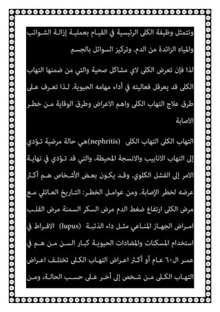 ‫اﻟﺸـﻮاﺋﺐ‬ ‫اﻟـﺔ‬‫ز‬‫إ‬ ‫ﺑﻌﻤﻠﻴـﺔ‬ ‫اﻟﻘﻴـﺎم‬ ‫ﰲ‬ ‫اﻟﺮﺋﻴﺴﻴﺔ‬ ‫اﻟﻜﲆ‬ ‫وﻇﻴﻔﺔ‬ ‫وﺗﺘﻤﺜﻞ‬
‫ا‬‫ﺰ‬‫اﻟ‬ ‫واﳌﻴﺎه‬
‫اﻟﺪم‬ ‫ﻣﻦ‬ ‫ﺋﺪة‬
.
‫ﺑﺎﻟﺠﺴﻢ‬ ‫اﻟﺴﻮاﺋﻞ‬ ‫وﺗﺮﻛﻴﺰ‬
‫اﻟﺘﻬﺎب‬ ‫ﺿﻤﻨﻬﺎ‬ ‫ﻣﻦ‬ ‫واﻟﺘﻲ‬ ‫ﺻﺤﻴﺔ‬ ‫ﻣﺸﺎﻛﻞ‬ ‫ﻻي‬ ‫اﻟﻜﲆ‬ ‫ﺗﻌﺮض‬ ‫ﻓﺈن‬ ‫ﻟﺬا‬
‫اﻟﺤﻴﻮﻳﺔ‬ ‫ﻣﻬﺎﻣﻪ‬ ‫أداء‬ ‫ﰲ‬ ‫ﻓﻌﺎﻟﻴﺘﻪ‬ ‫ﻳﻌﺮﻗﻞ‬ ‫ﻗﺪ‬ ‫اﻟﻜﲆ‬
.
‫ﻋـﲆ‬ ‫ﺗﻌـﺮف‬ ‫ﻟـﺬا‬
‫ﺧﻄـﺮ‬ ‫ﻣـﻦ‬ ‫اﻟﻮﻗﺎﻳﺔ‬ ‫وﻃﺮق‬ ‫اض‬‫ﺮ‬‫اﻻﻋ‬ ‫واﻫﻢ‬ ‫اﻟﻜﲆ‬ ‫اﻟﺘﻬﺎب‬ ‫ﻋﻼج‬ ‫ﻃﺮق‬
‫اﻻﺻﺎﺑﺔ‬
‫اﻟﻜﲆ‬ ‫اﻟﺘﻬﺎب‬ ‫اﻟﻜﲆ‬ ‫اﻟﺘﻬﺎب‬
(nephritis)
‫ﻫﻲ‬
‫ﺗـﺆدي‬ ‫ﻣﺮﺿﻴﺔ‬ ‫ﺣﺎﻟﺔ‬
‫ﻧﻬﺎﻳـﺔ‬ ‫ﰲ‬ ‫ﺗـﺆدي‬ ‫ﻗﺪ‬ ‫واﻟﺘﻲ‬ ،‫اﳌﺤﻴﻄﺔ‬ ‫واﻻﻧﺴﺠﺔ‬ ‫اﻻﻧﺎﺑﻴﺐ‬ ‫اﻟﺘﻬﺎب‬ ‫إﱃ‬
‫اﻟﻜﻠﻮي‬ ‫اﻟﻔﺸﻞ‬ ‫إﱃ‬ ‫اﻻﻣﺮ‬
.
‫أﻛـرث‬ ‫ﻫـﻢ‬ ‫اﻷﺷـﺨﺎص‬ ‫ﺑﻌـﺾ‬ ‫ﻳﻜـﻮن‬ ‫وﻗـﺪ‬
‫اﻹﺻﺎﺑﺔ‬ ‫ﻟﺨﻄﺮ‬ ‫ﻋﺮﺿﻪ‬
.
‫اﻟﺨﻄـﺮ‬ ‫ﻋﻮاﻣـﻞ‬ ‫وﻣﻦ‬
:
‫ﻣـﻊ‬ ‫اﻟﻌـﺎﺋﲇ‬ ‫اﻟﺘـﺎرﻳﺦ‬
‫اﻟﻘﻠـﺐ‬ ‫ﻣﺮض‬ ‫اﻟﺴﻤﻨﺔ‬ ‫اﻟﺴﻜﺮ‬ ‫ﻣﺮض‬ ‫اﻟﺪم‬ ‫ﺿﻐﻂ‬ ‫ارﺗﻔﺎع‬ ‫اﻟﻜﲆ‬ ‫ﻣﺮض‬
‫ـﺎ‬‫ـ‬‫اﳌﻨ‬ ‫ـﺎز‬‫ـ‬‫اﻟﺠﻬ‬ ‫اض‬‫ﺮ‬‫ـ‬‫ـ‬‫اﻣ‬
‫ـﺔ‬‫ـ‬‫اﻟﺬﺋﺒ‬ ‫داء‬ ‫ـﻞ‬‫ـ‬‫ﻣﺜ‬ ‫ﻋﻲ‬
(lupus)
‫ﰲ‬ ‫اط‬‫ﺮ‬‫ـ‬‫ـ‬‫اﻻﻓ‬
‫ﰲ‬ ‫ﻫـﻢ‬ ‫ﻣـﻦ‬ ‫اﻟﺴـﻦ‬ ‫ﻛﺒـﺎر‬ ‫اﻟﺤﻴﻮﻳـﺔ‬ ‫واﳌﻀﺎدات‬ ‫اﳌﺴﻜﻨﺎت‬ ‫اﺳﺘﺨﺪام‬
‫ال‬ ‫ـﺮ‬‫ـ‬‫ﻋﻤ‬
٦٠
‫اض‬‫ﺮ‬‫ـ‬‫ـ‬‫اﻋ‬ ‫ـﻒ‬‫ـ‬‫ﺗﺨﺘﻠ‬ ‫ـﲆ‬‫ـ‬‫اﻟﻜ‬ ‫ـﺎب‬‫ـ‬‫اﻟﺘﻬ‬ ‫اض‬‫ﺮ‬‫ـ‬‫ـ‬‫اﻋ‬ ‫ـرث‬‫ـ‬‫أﻛ‬ ‫أو‬ ‫ـﺎم‬‫ـ‬‫ﻋ‬
‫ـﻦ‬‫ـ‬‫وﻣ‬ ،‫ـﺔ‬‫ـ‬‫اﻟﺤﺎﻟ‬ ‫ـﺐ‬‫ـ‬‫ﺣﺴ‬ ‫ـﲆ‬‫ـ‬‫ﻋ‬ ‫ـﺮ‬‫ـ‬‫أﺧ‬ ‫إﱃ‬ ‫ـﺨﺺ‬‫ـ‬‫ﺷ‬ ‫ـﻦ‬‫ـ‬‫ﻣ‬ ‫ـﲆ‬‫ـ‬‫اﻟﻜ‬ ‫ـﺎب‬‫ـ‬‫اﻟﺘﻬ‬
 