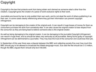 Copyright 
Copyright is the law that protects work from being stolen and claimed as someone else's other than the 
creators. Copyright gives the creator of a piece of work exclusive rights to their work. 
Journalists are bound by law to only publish their own work, and to not steal the work of others publishing it as 
their own. In some cases clearly referencing where they got their information can prevent copyright 
infringement. 
Copyright can be damaging to the creator of the original work. It can result in huge losses of money for them as 
consumers purchase the work from somebody else. It can also cause the original creator to lose respect from 
the consumer as they are being lead to believe someone else is the original creator. 
As well as being damaging to the original creator, it can be damaging to the journalist.Copyright infringement 
can result in huge fines, and so should be taken very seriously by all journalists. Being found guilty of copyright 
infringement can be detrimental to a journalist. They may lose the trust of the consumer and could lose their job. 
In September of this year there was a dispute between the BBC and collecting society Eos over how much the 
BBC should pay to be allowed to broadcast the Welsh-language music. Eos said the fee should be £1.5 million, 
though the BBC argued that it should only be £100,000. 
 