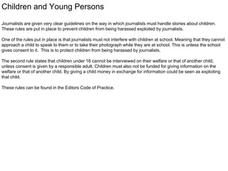 Children and Young Persons 
Journalists are given very clear guidelines on the way in which journalists must handle stories about children. 
These rules are put in place to prevent children from being harassed exploited by journalists. 
One of the rules put in place is that journalists must not interfere with children at school. Meaning that they cannot 
approach a child to speak to them or to take their photograph while they are at school. This is unless the school 
gives consent to it. This is to protect children from being harassed by journalists. 
The second rule states that children under 16 cannot be interviewed on their welfare or that of another child, 
unless consent is given by a responsible adult. Children must also not be funded for giving information on the 
welfare or that of another child. By giving a child money in exchange for information could be seen as exploiting 
that child. 
These rules can be found in the Editors Code of Practice. 
 