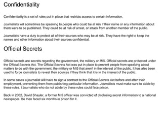 Confidentiality 
Confidentiality is a set of rules put in place that restricts access to certain information. 
Journalists will sometimes be speaking to people who could be at risk if their name or any information about 
them were to be published. They could be at risk of arrest, or attack from another member of the public. 
Journalists have a duty to protect all of their sources who may be at risk. They have the right to keep the 
names and other information about their sources confidential. 
Official Secrets 
Official secrets are secrets regarding the government, the military or MI5. Official secrets are protected under 
the Official Secrets Act. The Official Secrets Act was put in place to prevent people from speaking about 
matters to do with the government, the military or MI5 that aren't in the interest of the public. It has also been 
used to force journalists to reveal their sources if they think that it is in the interest of the public. 
In some cases a journalist will have to sign a contract to the Official Secrets Act before and after their 
employment, preventing them from publishing particular information. Journalists must make sure to abide by 
these rules. I Journalists who do not abide by these rules could face prison. 
Back in 2002, David Shayler, a former MI5 officer was convicted of disclosing secret information to a national 
newspaper. He then faced six months in prison for it. 
 