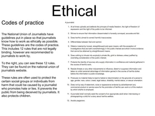 Ethical 
Codes of practice 
The National Union of Journalists have 
guidelines put in place so that journalists 
know how to work as ethically as possible. 
These guidelines are the codes of practice. 
This includes 12 rules that are not legally 
binding, however are recommended to 
journalists to work by. 
To the right, you can see these 12 rules. 
They can be found on the national union of 
journalists website. 
These rules are often used to protect the 
certain social groups or individuals from 
harm that could be caused by a journalist 
who promotes hate or lies. It prevents the 
public from being deceived by journalists. It 
also protects children. 
 