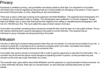 Privacy 
Everybody is entitled to privacy, and journalists must always abide by that right. It is important to not publish 
information that could be regarded as being private as it could possibly be damaging to the person. It may result in 
the arrest of the journalist, or a fine, depending on the circumstances. 
There was a case a while ago involving some paparazzi and Kate Middleton. The paparazzi took photographs of h 
er topless of a private beach while on holiday. The photographs were published in a French magazine, though 
Kate and William won a court order that banned the magazine from selling or republishing the photographs, with 
risk of a 100,000 euro fine. The court called this case a brutal invasion of privacy. 
A journalist may publish something about someone’s private life that could be seen as in the public interest. The pu 
blic interest meaning that it could be damaging to the public to not be informed. This could be that an 
individual or group of people are being deceiving to the public. 
Intrusion 
Intrusion is referring to someone being present when they are not wanted. It is intrusive for journalists to pry into s 
omeone’s private life, or perhaps to be on someone’s property when not invited. Journalists must always 
consider whether they are being intrusive into someone’s life. 
A journalist may want to intrude on someone’s life in order to get the opportunity to ask them for information. The j 
ournalist may know that the person would disagree to speaking to them in person, so the journalist may see 
intrusion as the only way to get information on a story. 
The example case I gave before about Kate Middleton and the paparazzi is a good example of where someone ha 
s been extremely intrusive. Kate was on a private beach, so was obviously avoiding being seen by other 
people. 
 