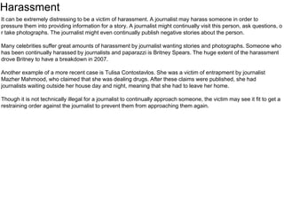 Harassment 
It can be extremely distressing to be a victim of harassment. A journalist may harass someone in order to 
pressure them into providing information for a story. A journalist might continually visit this person, ask questions, o 
r take photographs. The journalist might even continually publish negative stories about the person. 
Many celebrities suffer great amounts of harassment by journalist wanting stories and photographs. Someone who 
has been continually harassed by journalists and paparazzi is Britney Spears. The huge extent of the harassment 
drove Britney to have a breakdown in 2007. 
Another example of a more recent case is Tulisa Contostavlos. She was a victim of entrapment by journalist 
Mazher Mahmood, who claimed that she was dealing drugs. After these claims were published, she had 
journalists waiting outside her house day and night, meaning that she had to leave her home. 
Though it is not technically illegal for a journalist to continually approach someone, the victim may see it fit to get a 
restraining order against the journalist to prevent them from approaching them again. 
