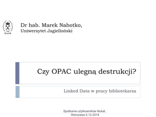 Czy OPAC ulegną destrukcji?
Linked Data w pracy bibliotekarza
Dr hab. Marek Nahotko,
Uniwersytet Jagielloński
Spotkanie użytkowników Nukat,
Warszawa 5.12.2014
 