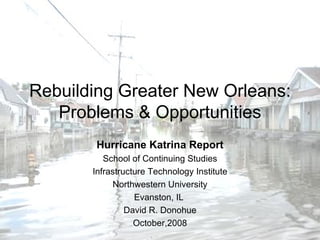 Rebuilding Greater New Orleans: Problems & Opportunities Hurricane Katrina Report School of Continuing Studies Infrastructure Technology Institute Northwestern University Evanston, IL  David R. Donohue October,2008 