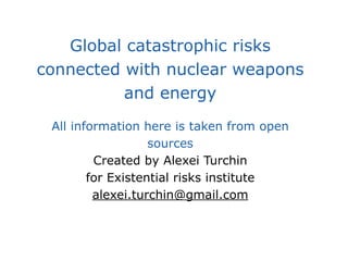 Global catastrophic risks
connected with nuclear weapons
and energy
All information here is taken from open
sources
Created by Alexei Turchin
for Existential risks institute
alexei.turchin@gmail.com
 
