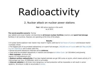 Radioactivity
!
2. Nuclear attack on nuclear power stations
!
Fact: 400 active reactors in the world
as of 2015
!
The worst possible scenario: During
war, ballistic and cruise missiles are launched at all known nuclear facilities (reactors and spent fuel storage
facilities) in all countries. Reactors are operating at the time of the attack.
!
Results:
• A nuclear bomb explosion near reactor may result in higher yield due to fast fission of uranium and because reactor
is already critical.
• The biggest part of accumulated radioactivity is in spent fuel storages. 240,000 tons of it exist with 600 TBq (16,000
Cu) ton radiocatvity and it easily catch fire.
• Almost all world radioactive materials will be airborne.
• Total world accumulated radioactivity in reactors and storages is 6 billion Curie (or 150 billion) and growing.
• Main isotopes: strontium-90,
cesium-137 and plutonium-241.
• Medium surface radioactivity: If we take highest estimate we get 300 curies on sq.km, which means activity of 3
milliroentgen per hour, 25 REM/year, which is survivable.
• Internal radiation is 20 times more dangerous, so food production will be impossible or will result in cancer
epidemic. Strontsium is able to accumulate in bones.
!
!
!
!
 