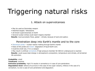 Triggering natural risks
!
1. Attack on supervolcanoes
!
• May be used as Doomsday weapon
• Potential targets: Yellowstone
• 20 known supervolcanoes on Earth
• Several nuclear strikes could reach magma chamber
Results: local pyroclastic flows, global – climate, because of soot and sulphur.
!
Penetration deep into Earth’s mantle and to the core
• Stevenson probe – nuclear reactor melting through Earth’s mantle
• Risks of this probe are known: degazation of liquid Earth core.
• Could be small size, if it is a weapon
• May result in artificial verneshots if high pressure chamber 50-300 km underground is reached.
Results: could cause total change in atmosphere’s composition, temperature and climate, all terrestrial
life extinction.
!
Probability: small
Timeframe: anytime
Extinction probability: high if it results in verneshot or in case of core penetration.
Degradation level: billions of survivors in the case of one super volcano, millions in the case of a
verneshort, no one is case of core penetration and degazation.
 