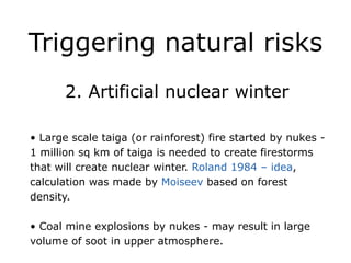 Triggering natural risks
!
2. Artificial nuclear winter
!
• Large scale taiga (or rainforest) fire started by nukes -
1 million sq km of taiga is needed to create firestorms
that will create nuclear winter. Roland 1984 – idea,
calculation was made by Moiseev based on forest
density.
!
• Coal mine explosions by nukes - may result in large
volume of soot in upper atmosphere.
 