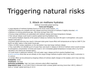Triggering natural risks
!
3. Attack on methane hydrates
Artificial irreversible global warming
Facts and thoughts:
• Large deposits of methane hydrates found on the Arctic ocean bottom. wiki
• Methane hydrates are unstable and may release enormous amounts of methane if slightly disturbed. wiki
• Methane is a strong greenhouse gas, 100 times stronger than CO2.
• Previous large extinctions are associated with methane release and large temperature changes.
• Their abrupt release could result in positive global warming feedback loop.
• The positive feedback depends of the speed of release as methane has short life span in atmosphere: only quick
release could start it.
• Runaway global warming may result in Venusian-style green house effect with temperatures as high as 1600 °C (for
Earth) as water vapour is also green house gas.
• Many (10 000) nuclear explosions on the sea bottom may start large methane release.
• They could affect 10-100,000 sq km of ocean floor and result in release of 100 Gt of methane which would increase
its atmospheric concentration 10 times and result in 10 C immediate global temperature increase (this is my Fermi
calculation and need to be checked again).
• It could result in additional methane, CO2 and water vapor release and form positive feedback loop.
• Some scientists think that we are already on the verge of large methane eruption which may result in extinction in
21 century
• A similar effect can be achieved by dropping millions of ordinary depth charges on the seabed, and it may cost less.
Probability: small
Timeframe: any time
Extinction probability: high, but many unknowns about effect magnitude
Degradation level: no survivals if there is Venusian-style runaway global warming (more than 100 C), billions if
there is “simple” global warming (2-10 C)
 