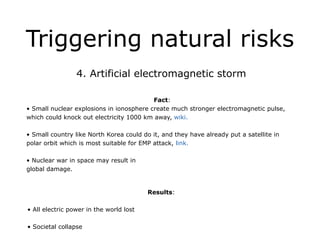 Triggering natural risks
4. Artificial electromagnetic storm
!
Fact:
• Small nuclear explosions in ionosphere create much stronger electromagnetic pulse,
which could knock out electricity 1000 km away, wiki.
!
• Small country like North Korea could do it, and they have already put a satellite in
polar orbit which is most suitable for EMP attack, link.
!
• Nuclear war in space may result in
global damage.
!
Results:
!
• All electric power in the world lost
!
• Societal collapse
 