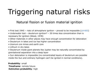 Triggering natural risks
Natural fission or fusion material ignition
!
• First test 1945 – risks of atmosphere ignition – proved to be impossible (LA-602)
• Underwater test – deuterium ignition? – 20 times less concentration than is
necessary for ignition (Wood, 1978)
• Other materials in other places may have enough concentration for detonation
• Deuterium in lakes and ice has higher concentration
• Uranium ore mines and earth core
• Lithium in dry lakes
• Deuterium inside giant planets like Jupiter may be naturally concentrated by
gravitational separation into a deep layer
• Sun detonation is impossible (no concentrated layers of deuterium are possible
inside the Sun and ordinary hydrogen can’t be ignited in normal conditions).
!
Probability: small
Timeframe: remote future
Extinction probability: high
 
