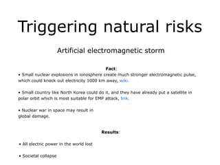 Triggering natural risks
Artificial electromagnetic storm
!
Fact:
• Small nuclear explosions in ionosphere create much stronger electromagnetic pulse,
which could knock out electricity 1000 km away, wiki.
!
• Small country like North Korea could do it, and they have already put a satellite in
polar orbit which is most suitable for EMP attack, link.
!
• Nuclear war in space may result in
global damage.
!
Results:
!
• All electric power in the world lost
!
• Societal collapse
 
