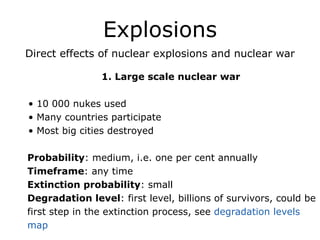 Explosions
Direct effects of nuclear explosions and nuclear war
1. Large scale nuclear war
!
• 10 000 nukes used
• Many countries participate
• Most big cities destroyed
!
Probability: medium, i.e. one per cent annually
Timeframe: any time
Extinction probability: small
Degradation level: first level, billions of survivors, could be
first step in the extinction process, see degradation levels
map
 
