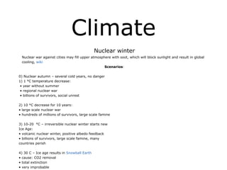 Climate
Nuclear winter
Nuclear war against cities may fill upper atmosphere with soot, which will block sunlight and result in global
cooling, wiki
Scenarios:
!
0) Nuclear autumn – several cold years, no danger
1) 1 °C temperature decrease:
• year without summer
• regional nuclear war
• billions of survivors, social unrest
!
2) 10 °C decrease for 10 years:
• large scale nuclear war
• hundreds of millions of survivors, large scale famine
!
3) 10-20 °C – irreversible nuclear winter starts new
Ice Age:
• volcanic nuclear winter, positive albedo feedback
• billions of survivors, large scale famine, many
countries perish
!
4) 30 C – Ice age results in Snowball Earth
• cause: CO2 removal
• total extinction
• very improbable
 