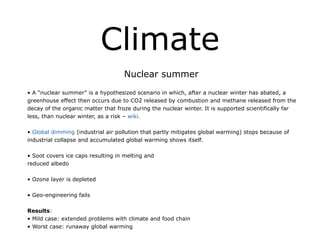 Climate
Nuclear summer
!
• A “nuclear summer” is a hypothesized scenario in which, after a nuclear winter has abated, a
greenhouse effect then occurs due to CO2 released by combustion and methane released from the
decay of the organic matter that froze during the nuclear winter. It is supported scientifically far
less, than nuclear winter, as a risk – wiki.
!
• Global dimming (industrial air pollution that partly mitigates global warming) stops because of
industrial collapse and accumulated global warming shows itself.
!
• Soot covers ice caps resulting in melting and
reduced albedo
!
• Ozone layer is depleted
!
• Geo-engineering fails
!
Results:
• Mild case: extended problems with climate and food chain
• Worst case: runaway global warming
 