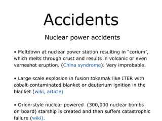 Accidents
Nuclear power accidents
!
• Meltdown at nuclear power station resulting in “corium”,
which melts through crust and results in volcanic or even
verneshot eruption. (China syndrome). Very improbable.
!
• Large scale explosion in fusion tokamak like ITER with
cobalt-contaminated blanket or deuterium ignition in the
blanket (wiki, article)
!
• Orion-style nuclear powered (300,000 nuclear bombs
on board) starship is created and then suffers catastrophic
failure (wiki).
 