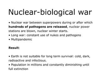 Nuclear-biological war
• Nuclear war between superpowers during or after which
hundreds of pathogens are released, nuclear power
stations are blown, nuclear winter starts.
• Long war: constant use of nukes and pathogens
• Multipandemic
!
Result:
!
• Earth is not suitable for long term survival: cold, dark,
radioactive and infectious.
• Population in millions and constantly diminishing until
full extinction
 
