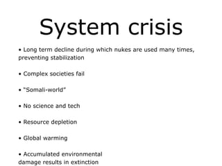 System crisis
• Long term decline during which nukes are used many times,
preventing stabilization
!
• Complex societies fail
!
• “Somali-world”
!
• No science and tech
!
• Resource depletion
!
• Global warming
!
• Accumulated environmental
damage results in extinction
 
