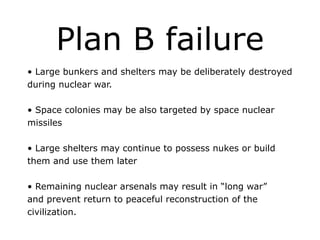 Plan B failure
• Large bunkers and shelters may be deliberately destroyed
during nuclear war.
!
• Space colonies may be also targeted by space nuclear
missiles
!
• Large shelters may continue to possess nukes or build
them and use them later
!
• Remaining nuclear arsenals may result in “long war”
and prevent return to peaceful reconstruction of the
civilization.
 