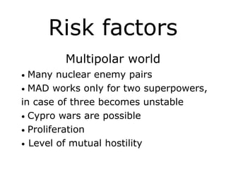 Risk factors
Multipolar world
• Many nuclear enemy pairs
• MAD works only for two superpowers,
in case of three becomes unstable
• Cypro wars are possible
• Proliferation
• Level of mutual hostility
 