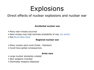 Explosions
Direct effects of nuclear explosions and nuclear war
!
!
Accidental nuclear war
!
• Many near-misses occurred
• Near-misses may help estimate probability of war, my article
• See Bruce Blair book
Regional nuclear war
!
• Many nuclear pairs exist (India - Pakistan)
• Could have global consequences
!
Arms race
• Large nuclear stockpiles created
• New weapons invented
• Doomsday weapons deployed
 