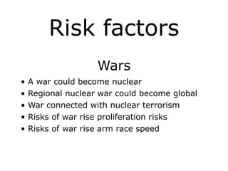 Risk factors
Wars
• A war could become nuclear
• Regional nuclear war could become global
• War connected with nuclear terrorism
• Risks of war rise proliferation risks
• Risks of war rise arm race speed
 