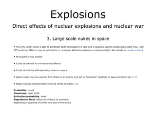 Explosions
Direct effects of nuclear explosions and nuclear war
!
3. Large scale nukes in space
!
• The only factor which is able to penetrate Earth atmosphere is light and it could be used to create large scale fires. (100
MT bombs on 100 km may be optimal for it, as higher altitudes explosions create less light. See details in russian article.)
!
• Atmosphere may protect
!
• Could be created for anti-asteroid defence
!
• Could be built by self-replicating robots in space
!
• Space nukes may be used for first strike on an enemy and put on “peaceful” satellites or space-bombers like X-37
!
• Space nuclear powered lasers may be aimed on Earth, wiki
!
Probability: small
Timeframe: after 2050
Extinction probability: small
Degradation level: billions to millions of survivors,
depending of quantity of bombs and size of the attack
 