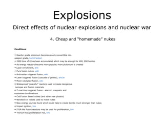 Explosions
Direct effects of nuclear explosions and nuclear war
!
4. Cheap and “homemade” nukes
!
Conditions:
!
• Reactor grade plutonium becomes easily convertible into
weapon grade, bomb tested.
• 2000 tons of it has been accumulated which may be enough for 400, 000 bombs.
• As energy reactors become more popular, more plutonium is created
• Laser enrichment, wiki
• Pure fusion nukes, wiki
• Antimatter triggered fusion, wiki
• Laser triggered fusion (cascade of pellets), article
• Muon catalysed fusion, wiki
• Widespread “peaceful” reactors used to create dangerous
isotopes and fission materials
• Z-machine triggered fusion - electric, magnetic and
explosives combinations
• Cold fusion based nukes (and other new physics)
• Nanotech or robots used to make nukes
• New energy sources found which could help to create bombs much stronger than nukes
• Impact ignition, link
• ITER-like fusion reactors may be used for proliferation, link
• Thorium has proliferation risk, link
!
 