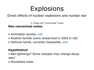 Explosions
Direct effects of nuclear explosions and nuclear war
!
4. Cheap and “homemade” nukes
Non conventual nukes
!
• Antimatter bombs, wiki
• Positron bombs (were researched in 2003 in US)
• Hafnium bomb, currently impossible, wiki
!
Hypothetical
• Ball lightnings? Some isotopes may change decay
rate?
• Microblack holes
 