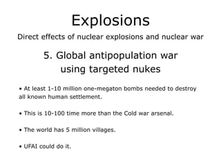 Explosions
Direct effects of nuclear explosions and nuclear war
!
5. Global antipopulation war
using targeted nukes
!
• At least 1-10 million one-megaton bombs needed to destroy
all known human settlement.
!
• This is 10-100 time more than the Cold war arsenal.
!
• The world has 5 million villages.
!
• UFAI could do it.
 