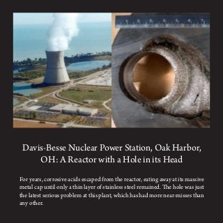 Davis-Besse Nuclear Power Station, Oak Harbor,
OH: A Reactor with a Hole in its Head
For years, corrosive acids escaped from the reactor, eating away at its massive
metal cap until only a thin layer of stainless steel remained. The hole was just
the latest serious problem at this plant, which has had more near-misses than
any other.
 