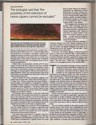 NUCLEAR WINTER
                                                                                              have a major Impact on climate-
The biologists said that lthe                                                                 manifested by significant surface
                                                                                              darkening over many weeks, sub-
possibility of the extinction of                                                              freezing land temperatures persisting
                                                                                              for up to several months, large pertur-
Homo sapiens cannot be excluded."                                                             bations in global circulation patterns
                                                                                              and dramatic changes in local weath-
                                                                                              er and precipitation rates-a harsh
                                                                                              'nuclear winter' in any season."
                                                                                                 The biologists also presented theh
                                                                                              findings. Their sweeping, controver-
                                                                                              sial conclusion, later published in the
                                                                                              same issue of Science. was that such a
                                                                                              climatic catastrophe could "cause the
                                                                                              extinction of a major fraction of the
                                                                                              plant and animal species on the
                                                                                              Earth.... In that event. the possibili~
                                                                                              of the extinction of Homo sapiens
                                                                                              cannot be excluded."
                                                                                                 The press, fresh from reporting on
The shock waw loYOUid exlfngulsh some of 1he ftres set by Che           President Reagan's Star WatS defense initiative and the
lUst's thermal pulSe, but It wouJd •rso start l'l'l)'l1ad sec:oncs.ry
ftres by bt'U.k fng g.s lines, fuel atnla and the Uke. GM!n 1he         antinuclear protests in Europe. gave the news wide cover-
right amdlttons, the ftres CXKild merge Into il single lrRino.          age. The public was already sensitized to the issue by ad·
                                                                        vertisements for the ABC special ''The Day After," whict.
tary but convincing way that smoke from a nuclear war-                  was aired just three weeks later.
several hundred million tons of it-"would strongly restrict                To be sure, not everyone agreed. A small but powerfu.
the penetration of sunlight to the Earth's surface and                  cadre of critics, led by Edward Teller, a chief architect o:
change the physical properties of the Earth's atmosphere."              the hydrogen bomb and an important force at Lawrence
And theh calculations were based only on smoke from                     Uvermore National Laboratory, attacked the reports, argt!-
burning forests. When another research team considered                  ing that the studies were inconclusive and politically motl-
smoke from burning cities, the forgotten factor took on                 vated. "The only news," Teller says, "is that Sagan has
even more significance.                                                 made a lot of propaganda about a very doubtful effect''
   Richard Turco, an atmospheric scientist at R & D Asso-
ciates, in Marina del Rey, California, had been working                            hree congressional hearings, dozens of scientific
with three researchers at the NASA Ames Research Center,
two of whom were former students of Cornell astronomer
Carl Sagan, on the atmospheric effects of dust raised by nu-
clear explosions. When Turco read an advance copy of the
Ambio study, be hnmediately saw that smoke would be far
more important than dust
   Turco reworked the Ambio calculations, adding in the
                                                                        T          meetings, several international conferences anG
                                                                                   at least four books later, nuclear winter has tak·
                                                                                   en its place-somewhere between megaton ana
                                                                                   ouerki/1-in the burgeoning lexicon of terms
                                                                        spawned by the study of nuclear war. After more than a
                                                                        year of scrutiny, the TTAPS study bas held up, at least as a
                                                                        "first order" estimate. "Critics of the original paper proba-
smoke from burning cities. Along with the NASA group-                   bly never read it," says Startey Thompson, an aunospheri.;;
O. Brian Toon, Thomas Ackerman and James Pollack-                       scientist at the National Center for Atmospheric Research
and Carl Sagan, he put together a comprehensive analysis,               (NCAR), i.n Boulder, Colorado, who bas contributed to se-:-
including computer models, of the "global consequences                  eral subsequent computer analyses of the concept "If th~.
of multiple nuclear explosions." The group, which soon                  had read it carefully they would realize it's not very O'er-
became known as TTAPS (an acronym based on last                         stated. It has lots of caveats in it What has probably been
names), discovered that the smoke could have a devastat-                overstated has been public discussion. When you put It a..
ing effect on the Earth's climate.                                      together, it looks bad."
   The findings were so dramatic, in fact, that in late April               Almost everyone agrees on one point the need fo~
1983, more than 100 scientists were invited to a closed ses-            more research. " It's been an instant field," says Bob Cess
sion at the American Academy of Arts and Sciences, in                   a specialist in clhnate modeling at the State University o::
Cambridge, Massachusetts, to review the study. The physi-               New York, Stony Brook, who is working on the problerr.
cal scientists met first, testing the assumptions, dissecting           with researchers at Lawrence Uvermore. "Never has sc
the models, checking the data. Some adjustments and re-                 much been said about a field in which so little has be-er.
finements were made, but the basic conclusions held.                    done."
   Then the biologists took a crack at it They extrapolated                 The only absolute quantity in the entire concept is the
from the climatic effects to the impact on agriculture and              fantastic power of the bomb. The uncertainties are mul:i-
ecosystems. The destruction wrought by nuclear war, they                fold and frustratingly complex. Many aspects of the micro-
concluded, would be much greater and more long-lived                    physics of lire and smoke and the macropbysics of weat."l-
than anyone had previously conceived.                                   er and climate are still mysteries. in fact, S. Fred Singer c.
   The results were announced to a capacity crowd at a                  geophysicist at George Mason University in Fairfax, Virgm-
conference in Washington, D.C., on Halloween 1983 and                   ia, and a consistent critic of the TTAPS work, has argued .~
were published in the December 23 issue of Science. The                 both Nature and the Wall Street Journal that, given lt.e
TTAPS group concluded that "a global nuclear war could                  right conditions, a nuclear war could produce a dark. h :1t
64 SCENCE OIGEST-MAACH 1985
 