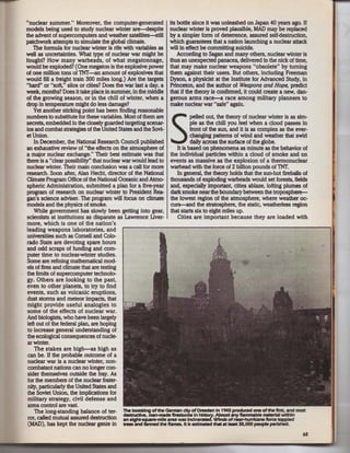 ···nuclear summer." Moreover, the computer-generated its bottle since it was unleashed on Japan 40 years ago. If
models being used to study nuclear winter are---<lespite nuclear winter is proved plausible, MAD may be replaced
the advent of supercomputers and weather satellites--still by a simpler form of deterrence, assured self-destruction,
patchwork attempts to simulate the global climate.               which guarantees that a nation launching a nuclear attack
     The formula for nuclear winter is rife with variables as will in effect be committing suicide.
well as uncertainties. What type of nuclear war might be              According to Sagan and many others, nuclear winter is
fought? How many warheads, of what megatonnage, thus an unexpected panacea. delivered in the nick of time,
would be exploded? (One megaton is the explosive power that may make nuclear weapons "obsolete" by turning
of one million tons of TNT-an amount of explosives that them against their users. But others, including Freeman
would fill a freight train 300 miles long.) Are the targets Dyson, a physicist at the Institute for Advanced Study, in
"bard" or "soft," silos or cities? Does the war last a day, a Princeton, and the author of Weapons and Hope, predict
week, months? Does it take place in summer, in the middle that if the theory is confirmed, it could create a new, dan-
of the growing season, or in the chill of winter, when a gerous arms race-a race among military planners to
drop in temperature might do less damage?                         make nuclear war "safe" again.
     Yet another sticking point has been finding reasonable
numbers to substitute for these variables. Most of them are                  pelled out, the theory of nuclear winter is as sim-
secrets, embedded in the closely guarded targeting scenar-
ios and combat strategies of the United States and the Sovi-
et Union.
     In December, the National Research Council published
an exhaustive review of "the effects on the atmosphere of
                                                                   S         ple as the chill you feel when a cloud passes in
                                                                             front of the sun, and it is as complex as the ever-
                                                                             changing patterns of wind and weather that swirl
                                                                             daily across the surface of the globe.
                                                                      It is based on phenomena as minute as the behavior of
a major nuclear exchange." Their best estimate was that the individual particles within a cloud of smoke and on
there is a "clear possibility'' that nuclear war would lead to events as massive as the explosion of a thermonuclear
 nuclear winter. Their main conclusion was a call for more warhead with the force of 2 billion pounds of TNT.
 research. Soon after, Alan Hecht. director of the National           In general, the theory holds that the sun-hot fireballs of
 Climate Program Office of the National Oceanic and Atmo- thousands of exploding warheads would set forests, fields
 spheric Administration, submitted a plan for a five-year and, especially important, cities ablaze, lofting plumes of
 program of research on nuclear winter to President Rea- dark smoke near the boundary between the troposphere-
 gan's science adviser. The program will focus on climate the lowest region of the atmosphere, where weather oc-
 models and the physics of smoke.                                 curs-and the stratosphere, the static, weatherless region
     While government has slowly been getting into gear, that starts six to eight miles up.
 scientists at institutions as disparate as Lawrence Uver-            Cities are important because they are loaded with
 more, which is one of the nation's
 leading weapons laboratories, and
 universities such as Cornell and Colo-
 rado State are devoting spare hours
 and odd scraps of funding and com-
 puter time to nuclear-winter studies.
 Some are refining mathematical mod-
                                                                                                               ..
 els of fires and climate that are testing
 the limits of supercomputer technolo-
 gy. Others are looking to the past,
 even to other planets, to try to find
 events, such as volcanic eruptions,
 dust storms and meteor impacts, that
 might provide useful analogies to
 some of the effects of nuclear war.
 And biologists, who have been largely
 left out of the federal plan, are hoping
  to increase general understanding of
 the ecological consequences of nucle-
  ar winter.
     The stakes are high- as high as
  can be. If the probable outcome of a
  nuclear war is a nuclear winter, non-
  combatant nations can no longer con-
  sider themselves outside the fray. As
  for the members of the nuclear frater-
  nity, particularly the United States and
  the Soviet Union, the implications for
  military strategy, civil defense and
  arms control are vasl
     The long-standing balance of ter- 1he bombing of the German city of Dresden In 1945 produced one ofthe ftrst, and most
                                             destructtve, marHNide ftrestonns In h.::?.'. Almost 1KfY flllrrm111ble material within
  ror, called mutual assured destruction an elghMqullre-mlle area was Jndne            . Winds of nuf'ftmtcane fonle toppled
  (MAD), has kept the nuclear genie in trees and fanned the flllmes. Jt Is estimated that at leat 35,000 people perished.
                                                                                                                                65
 