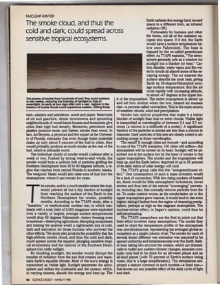 NUCLEAR MNTER
                                                                                       Earth radiates this energy back toward
The smoke cloud, and thus the                                                            space in a different form, as infrared
                                                                                         radiation (IR).
cold and dark, could spread across                                                           Fortunately for humans and other
                                                                                         life forms, not all of the radiation es-
sensitive tropical ecosystems.                                                           capes into space. If it did, the Earth
                                                                                         would have a surface temperature be-
                                                                                         low zero Fahrenheit. The heat is
                                                                                         trapped by the so-called greenhouse
                                                                                         effect As TIAPS explains, "The atmo-
                                                                                         sphere generally ads as a window for
                                                                                         sunlight but a blanket for heat" Car-
                                                                                         bon dioxide, water vapor and the wa.
                                                                                         ter in clouds all absorb some of the es-
                                                                                         caping energy. The air nearest the
                                                                                         surface absorbs the most heat. giving
                                                                                         Earth its 56-degree-Fahrenheit aver-
                                                                                         age surface temperature. But the air
                                                                                         cools rapidly with increasing altitude,
                                                                                         to about -67 degrees at the upper Urn-
                                                                  it of the troposphere. The entire troposphere is stirred up
                                                                  and set into motion when the low, heated air masses
                                                                  rise-a process called convection. This is the main source
                                                                  of weather: clouds, wind and precipitation.
fuel-plastics and petroleum, wood and paper. Reservoirs               Smoke has optical properties that make it a better
of oll and gasoline, dense downtowns and sprawling                blocker of sunlight than dust or water clouds. VISible light
neighborhoods of wood-frame houses and tenements give             is transmitted at wavelengths of between 0.4 and 0.7 mi-
cities their high fuel density. Moreover, petroleum and           crons (a micron is a millionth of a meter). A significant
plastics produce more, and darker, smoke than wood ln             fraction of the particles in smoke are less than a mlaon in
fact, Art Broyles, a physicist and fire expert at the Universi-   diameter. Dark particles of this size are ideally suited to ab-
ty of Aorida, estimates that even though these materials          sorbing energy at those wavelengths.
make up only about 5 percent of the fuel in cities, they              The result? If enough cities are bumed-and according
would probably produce as much smoke as the rest of the           to one of the TIAPS scenarios, 100 dties will suffice-the
fuel, which is primarily wood.                                    atmosphere will be turned on its head. Sunlight will be ab-
    The individual clouds of smoke would coalesce after a         sorbed not at the surface but by the layer of smoke in the
week or two. Pushed by strong west-to-east winds, the             upper troposphere. The smoke and the troposphere will
smoke would form a uniform belt of particles girdling the         heat up, and the Earth below, deprived of up to 95 percent
Northern Hemisphere from 30 to 60 degrees latitude, a re-         of its daily ration of solar energy, will cool.
gion that reaches from central Aorida to southern Alaska.             The TTAPS group calls this the "anti-greenhouse ef.
The weapons' blasts would also raise tons of dust into tbe        feet" One consequence of such a mass inversion would
stratosphere, where it can remain for years.                      be a lack of convection. With few rising pockets of heated
                                                                  air, there would be little atmospheric turbulence, fewer
          be smoke, and to a much smaller extent the dust,        storms and thus less of the natural "scavenging" process-         ~




T         would prevent all but a tiny fraction of sunlight
           from reaching the surface of the Earth in the
          Northern Hemisphere for weeks, possibly
          months. According to the TIAPS study, after a
"baseline," or medium·size, nuclear war, in which war-
heads with a total yield of 5,000 megatons were exploded
over a variety of targets, average surface temperatures
                                                                  es, including rain, that normally remove particles from the
                                                                  air. To make matters worse, as the smoke-laden air in the
                                                                  upper troposphere grew warmer, it would tend to rise even
                                                                  higher, taking it farther from the region of cleansing predp-
                                                                  itation, perhaps as high as the stagnant stratosphere. The
                                                                  nuclear-winter effect, in Sagan's opinion, could thus be
                                                                  self-perpetuating.
                                                                                                                                    i
                                                                                                                                    I
                                                                                                                                    i
                                                                                                                                    5
                                                                                                                                    ~
                                                                                                                                    I
                                                                                                                                    s
would drop 60 degrees Fahrenheit-below freezing even
in summer-destroying agriculture, disrupting ecosystems
and making the postwar world a nightmarish mix of cold,
                                                                      The TTAPS researchers are the first to point out that
                                                                  their effort involved many assumptions. The model they
                                                                  used to chart the temperature prome of the atmosphere
                                                                                                                                    i
                                                                                                                                    ~

dark and starvation for those humans who survived the             was one-dimensional, representing the averaged global at-         l
other effects. The study also projects the possibility that the   mosphere as a single column of air. The smoke for each of         ~
high-altitude smoke cloud, and thus the cold and dark,            several dozen different war scenarios was assumed to be           ~
could spread across the equator, plunging sensitive tropi-        spread uniformly and irlStantaneously over the Earth. Rath-       ~
cal ecosystems and the naUons of the Southern Hemi-               er than taking into account the oceans, which act dramati-        ~
sphere into chilly twilight                                       caUy to buffer any sudden climatic changes. separate com-         ,
   By blocking sunlight, the smoke would disrupt the              puter runs had to be done for an all-water planet and an          ~
transfer of radiation from the sun that creates and main-         all-land planet {with 70 percent o1 Earth's surface being         ~
tains Earth's equable climate. Most of the sun's energy is        water, that is a large simplification). The simulations em-       •
transmitted as visible light Sunlight penetrates the atmo-        ployed a feature common to such models-a fixed sun-               §
sphere and sbikes the continents and the oceans, which,           that leaves out any possible effect of the daily cycle of light   .~
t. varying extents, absorb the energy and heat up. The
 o                                                                anddark.                                                          3
66 SCJENCE DIGEST-MAACH 1985
 