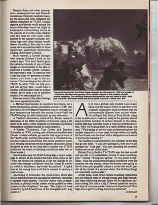 Despite these and other assump-
tions, subsequent two- and three-di-
mensional computer analyses have,
for the most part. only mitigated the
effects described by TTAPS. Coastal
regions and islands would escape the
brunt of the deep freeze but might be
subjected to extraordinary storms as
the warmer air over the ocean clashed
with the cold air over land. Clear
patches in the canopy of smoke, low-
lying fogs and other factors would
lessen the effects. But only in a few
cases have simulations failed to show
significant, potentially destructive
cooling of the Earth's surface.
    Mark Harwell, a Cornell biologist
who recently finished a book on the
subject, says, "You don't have to go to
the extreme bounds of any of these
ranges of uncertainties to be able to
generate a nuclear winter. Actually,
the converse is true. To come up with
a war that does not generate a nuclear
winter, you have to go to the ex-
tremes." Commenting on the critics of
TTAPS, he adds, "You can talk your-
self into saying, 'Gee, I could have a
nuclear war that didn't lead to nuclear
winter,' but it takes a lot of soft-shoe The atomk bomb thlrt the United Stlltes dropped on Hiroshima In 1945 tNid • yield of
                                             16 kilotons, less than one pera!f1t of the powter ofsome of the smallest modem
routine. I've seen people do it"             nudar WNponS. The resu~ flrestonn destro)<ed the city and raJsed a thld<, dartc
    Here are some of the other findings pall of smoke. Witnesses              thlrt the air grew cool and a ''black rain" feU.
that have appeared recently:
    • Michael MacCracken, at Lawrence Livennore, ran a                               11 of these global-scale models have major
three-dimensional global-circulation model (GCM) that
showed a 25-to-30-degree-Fahrenheit drop in average sur-
 face temperature beneath the smoke cloud-half the
TTAPS finding, but still catastrophic by any estimation.             A               flaws, not the least of which is that they were
                                                                                     originally designed to study problems that are
                                                                                     tundamentaDy difierent from nuclear winter.
                                                                                     According to Bob Cess, at Stony Brook, many
    • Vladimir Alexandrov, head of the climate research of the models were created to analyze the gradual, almost
laboratory of the USSR Academy of Sciences, using a dif- imperceptible buildup of carbon dioxide in the atmo-
 ferent GCM and a 10,000-megaton war scenario, reported a sphere that may someday cause a runaway greenhouse ef.
 temperature decrease similar to MacCracken's. ·                     feet "Now we're using them for a vastly different thing," he
     • Starley Thompson, Curt Covey and Stephen says. "We're going to have to start understanding how the
Schneider, at NCAR, running one of the most sophisticated models respond to a vezy large forcing-when you really
climate models available, got results that support some of hit the climate over the bead with a sledgehammer Instead
 the TTAPS work, and they also observed a remarkable fea- of just barely tweaking it"
 ture they called a quick freeze. The model produced patch-             The models are also limited by the reliability of the data
 es of freezing temperatures that migrated at random across that go into them. "U you have garbage in, then you've got
 the globe as early as two days after a nuclear war. (TTAPS garbage out," Cess says. ''You start cascading the question
 predicted the onset of freezing conditions after two or marks one on top of the other."
 three weeks.)                                                          Richard Turco, the first Tin TTAPS, says the best we will
    MacCracken says the NCAR fmding Oags a major weak- end up with is "a probabilistic picture of what could hap-
 ness in almost all the studies that have been done so far. pen." Starley Thompson agrees: "If you knew every-
 ''What we should be looking at is not the change in cli- thing-what the initial meteorological conditions were the
 mate-the average conditions-but the change In weath- moment the war started, where the bombs were going to
 er, which is sho~-term, day-to-day fluctuations." A quick hit-in theory it's possible to have a model that would pre-
 frost at the wrong time is all that is needed to destroy a did all the details of a nuclear winter. But all those things
 year's cops.                                                        are essentially unknowable."
    According to Schneider, the quick-freeze effect also                At this point, most of the climate-modeling researchers
 shows that input from the biologists is extremely important say one thing is dear. If enough smoke gets high enough,
 to nuclear-winter studies. "You don't know what to gener- and stays there long enough, there will be significant sur-
 ate from a physical model unless you're guided by what face cooling. But that is a big il Several questions remain,
 matters to the biosphere." he says. "We might not have and they all concern smoke. How much is produced? How
 looked for [quick frosts) if one of the biologists hadn't sug- high does it go? How long does it stay airborne?
 gested it''                                                                                                                   Conffnued
                                                                                                                                     67
 