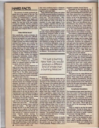 HARD FACTS                                        clear what conditions lead to a firestorm
                                                  as opposed to a conflagration, which is a
                                                                                                    mospheric scientist, burned Denver.
                                                                                                        Fortunately for that mUe-high city, Cot·
                                                  large but unfocused blaze.                        ton did it on a Cray I supercomputer. He
   The amount of smoke produced de-                   Kang, Michael Mac<:racken and others          used a three-dimensional model that Colo-
pends first on the nature of the war. The         doubt that proposed studies of experlmen·         rado State researchers had designed to
range of possibilities Is Impressive-any          tally set fires and accidental fires will bear    study the behavior of powerful thunder·
number of combinations of "counter·               much fruit. "The real problem," Mac·              storms. As far as the atmosphere is con-
fOJCe" strikes. against military ~ts. and         Cracken says. "is trying to scale lrom a reJ.     cerned. be says. a nuclear explosion and
"countervalue" strikes, against industrial        atively small fire-even a city block, for         the resulting fires aeate a "convective dis-
assets. The only limit is the total number        example-to what might happen If you               turbance" that is not that different lrom a
of weapons available. Wlth the combined           have a megaton explosion that sets nine-          thunderstorm; they produce an immense
nuclear arsenals of the United States and         ty-five square mUes or so on fire at the          column of rising hot air. Cotton discov·
the Soviet Union containing 50,000 strate-        same time. No one bas any idea how to do          ered that almost balf of the smoke general·
gic and tactical weapons that is not much         that"                                             ed by the computerized flrestorm was
of a limit                                            Once more, supercomputers come                driven Into the stratosphere--where It
                                                  into play. Kang is piecing together a three-      could reside for years instead of months.
         "CUes Will Be Struck"
                                                  dimensional computer model of ul'ban·                 The model is a mathematical grid, 28.5
More specifically, smoke production de-           fire behavior that he says is even more           mlles square and divided vertically into 32
pends on how many dlies bum. OfticiaiJy,          complex than many of the atmospheric              slices, each 0.45 of a rnlle thick. It took
they are not targeted, but most defense ex·       models. It will focus on the buUding-to-          eight years to design, says its creator, Greg
perts assume that It would be impossible          bulldlng spread of the names, a process           Tripoli, and Includes more than 50,000
to light a nuclear war without hitting cities.    that depends on things as subtle as the           commands. Numbers are assigned to
Admiral Noel Gayler, now retired, has             fate of win<kirlven firebrands-even the           each grid point that represent the normal
been Commander U.S. Forces Pacific, dJ.           layout of furnishings within buLidings.           atmosphere; in this case, Cotton filled In
rector of the National Security Agency and         "Given the same two-story wooden struc-          the blanks with data that reflected the me-
deputy director of the Joint Strategic Tar·        tures," he says, "If the fumlture Is placed      teorological condJtions over Denver on a
get Planning Staff. In testimony last year        at different ends. the fire history is going to   particular day, June 4, 1983: Wind, tern·
before the Joint Economic Committee of            be different" He foresees five years of ba-       perature and humidity were entered for
Congress. he said. "Whatever the declara-                                                           each grid point at each altitude.
tive policy of either country, the weapons                                                              Then the bomb was dropped; the re-
that go after leadership, controL mllitary                                                          sulting firestorm was represented In the
capabiUty, industrial capability or eco-                                                             model by a huge flux of heat emanating
nomic recovery will hit cities. ... We must          ''I'm sure a buming                             from a circular region five mlles aaoss.
face up to lt. Whatever our rhetoric or                                                             The temperatures were determined by es-
theirs, in a general nuclear war cities will        New York City would                              timating how much fuel-wood, petro-
be struck, and they will bum."
    The amount of smoke depends not
                                                     produce a different                             leum and the Uke--was available over
                                                                                                     how large an area. Smoke production was
only on how many cities burn but on how              kind of smoke than                              similarly estimated. The program respond-
well they bum. That dties can burn excep.                                                            ed to these "pertUrbations" and began to
tlooally well was amply demonstrated in             a buming Moscow."                                churn out numbers. This Is what they add.
World War II. The Allies raised bumlng                                                               ed up to:
them to a science with a series of devastat·                                                            Vast gusts of hot air, rising 260 feet per
ing raids on German industry and popuJa.                                                             second, burst through the cool atmo-
tlon centers late in the war.                     sic research.                                      sphere. Wate.t vapor in the updrafts con-
     Early on the mornlng of February 14,             The length of time the smoke stays m           densed, creating a thunderstorm. The fire-
 1945, the British Air Ministry announced         the atmosphere depends In part on the              storm and the newly spawned thunder·
that the German city of Dresden had been          chemistry of the individual smoke part.i·          storm combined forces to lift 1,400 tons of
attacked. Hundreds of 4,()()0. and 8,000-         des. The nature of the particles affects the       smoke into the upper atmosphere. Almost
pound bombs and more than 650,000 In-             scavenging rate: Can they provide nuclei           half of that made it into the stagnant,
cendiary devices were dropped in the first        upon which water will condense? II so,             weatheriess stratosphere.
wave of the assault The result was a fire-        rainfall following a nuclear war could rap-
                                                                                                            Compllalted Slmulattons
storm-a fire so fierce and hot that its up.       idly clear the air. Do the particles stick to-
drafts sucked in air from all sides at near-      gether when they coUide? Th.is process,           The hypothetical blaze lasted less than an
hurricane force. Uke a beUows blowing on          called coagulation, makes them fall to            hour, but it took 10 hours of time o. the
                                                                                                                                           n
a blacksmith's forge, the winds nourished         Earth faster. And, according to Bob Cess,         supercomputer-an indlcatlon of the
the Dames with fresh gusts of air, raising        there is another factor to consider: "I grew      complexity of the simulation. "It actually
temperatures thousands of degrees.                up In western Oregon," he says, "where            brought the Cray computer down to Lts
     A British bomber pilot, one of the last      we saw lots of forest·fire smoke in the           knees a couple of times during the simula-
to fly over the dty that night. later recalled:   summertime; It's very light stuff that looks      tion because so much data was flowing in
"Th. re was a sea of lire. ... The heat strik·
     e                                            just like water clouds. But a refinery fire is    and out." says Cotton. "We're right up at
ing up from the furnace below could be            a totally different thing. And I'm sure a         the top end of the technology we bave
felt in my cockpit ... The light inside the       bumlng New York City would produce a              available."
aircraft was that of an eerie autumn sun·         different kind of smoke than a burning                Cotton is careful to say that the results
set We were so aghast at the awesome              Moscow. So there's no single smoke char·          are preliminazy. The day he chose, June 4,
blaze that although alone over the dty, we        acterlzatlon that's going to work in this         was especially conducive to thunderstorm
flew around Ln a stand-off posiUon for            business." The proposed federal research          formation. and Denver is hardJy a typical
many minutes before turning for                   program includes laboratory Investiga-            dty because of Its high altitude.
home. •.• We could still see the glare of         tions of these questions.                             Since then, Bob Banta. a former col·
the holocaust thirty minutes after leaving."          How high will the plumes of smoke             league of Cotton's, has repeated the simu·
     Several researchers are studying urban       rise? According to a computer simulation          latlon, using average weather condl·
fires, but this is an area with Uttle hard        developed at Colorado State University,           tion&-<:alled a standard sounding-for a
data. Sang-Wook Kang. a staff scientist at        the smoke may go even higher than                 city at sea level. Banta, now a physical sd-
Lawrence Uvermore, says it isn't even             TTAPS predicted. Wllllam Cotton, an at·                                Contfnu«< on PQ8t! 77
68 SCIENCE DIGEST-MARCH 1«;85
 