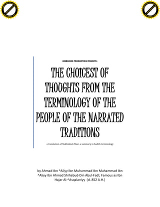 SUBMISSION PRODUCTIONS PRESENTS:
THE CHOICEST OF
THOUGHTS FROM THE
TERMINOLOGY OF THE
PEOPLE OF THE NARRATED
TRADITIONS
a translation of Nukhtabul-Fikar, a summary in hadith terminology
by Ahmad Ibn ^Aliyy Ibn Muhammad Ibn Muhammad Ibn
^Aliyy Ibn Ahmad Shihabud-Din Abul-Fadl, Famous as Ibn
Hajar Al-^Asqalaniyy (d. 852 A.H.)
C
lick
here
to
buy
ABBY
Y
PDF Transform
er2.0
w
w
w.ABBYY.com
C
lick
here
to
buy
ABBY
Y
PDF Transform
er2.0
w
w
w.ABBYY.com
 