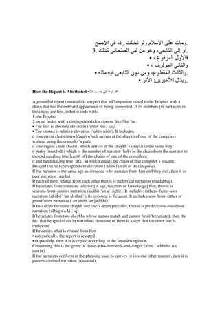 ‫ا‬            ‫رد‬        ‫مو‬     ‫ا‬      ‫.و ت‬
                                   3.      ‫آ‬             ّ ‫ا‬        ‫، وه‬     ‫.أو إ ا‬
                                                                    •،‫ع‬       ‫ول ا‬
                                                                   •،‫ف‬       ‫ا‬      ‫وا‬
                                    •                      ‫ع، و دون ا‬      ‫ا‬       ‫.وا‬
                                                                •   ‫:ا‬          ‫.و ل‬
How the Report is Attributed                   ‫ما‬   ‫أ‬

A grounded report (musnad) is a report that a Companion raised to the Prophet with a
chain that has the outward appearance of being connected. If its numbers [of narrators in
the chain] are few, either it ends with:
1. the Prophet
2. or an Imām with a distinguished description, like Shu‘ba.
• The first is absolute elevation (‘ulūw muḥlaq)
• The second is relative elevation (‘ulūw nisbī). It includes:
o concurrent chain (muwāfaqa) which arrives at the shaykh of one of the compilers
without using the compiler’s path;
o convergent chain (badal) which arrives at the shaykh’s shaykh in the same way;
o parity (musāwāt) which is the number of narrator–links in the chain from the narrator to
the end equaling [the length of] the chains of one of the compilers;
o and handshaking (muḥāfaḥa) which equals the chain of that compiler’s student.
Descent (nuzūl) corresponds to elevation (‘ulūw) in all of its categories.
If the narrator is the same age as someone who narrates from him and they met, then it is
peer narration (aqrān).
If each of them related from each other then it is reciprocal narration (mudabbaj).
If he relates from someone inferior [in age, teachers or knowledge] him, then it is
seniors–from–juniors narration (akābir ‘an aḥāghir). It includes: fathers–from–sons
narration (al-ābā’ ‘an al-abnā’); its opposite is frequent. It includes son–from–father or
grandfather narration (‘an abīhi ‘an jaddihi).
If two share the same shaykh and one’s death precedes, then it is predecessor–successor
narration (sābiq wa-lāḥiq).
If he relates from two shaykhs whose names match and cannot be differentiated, then the
fact that he specializes in narrations from one of them is a sign that the other one is
irrelevant.
If he denies what is related from him
• categorically, the report is rejected
• or possibly, then it is accepted according to the soundest opinion.
Concerning this is the genre of those–who–narrated–and–forgot (man ḥaddatha wa
nasiya).
If the narrators conform in the phrasing used to convey or in some other manner, then it is
pattern–chained narration (musalsal).
 
