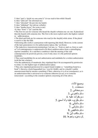 5. then “quri’a ‘alayhi wa–ana asma‘u” (it was read to him while I heard)
6. then “anba’anī” (he informed me)
7. then “nāwalanī” (he put into my hands)
8. then “shāfahanī” (he told me verbally)
9. then “kataba ilayya” (he wrote to me)
10. then “from” (“‘an”) and the like
• The first two are for someone who heard the shaykh verbatim one–on–one. If pluralized
then [he heard] with someone else. The first is the most explicit and is the highest–ranked
in ḥadīth dictation.
• The third and forth are for someone who read [to the shaykh] while alone. If the plural
is used it is like the fifth.
• Informing [the sixth] is synonymous with reporting [the third]. However, in the custom
of the later generations it is for authorization (ijāza), like ‘an [from].
• The indecisive–transmission terminology [‘an‘ana, i.e. “from so–and–so, from so–and–
so”] of contemporaries is understood to be direct audition unless from a camouflaging
reporter (mudallis). It is said that a condition is that the meeting of the said
contemporaries be positively proven, even if only once; it is the preferred opinion
(mukhtār).
• They used mushāfaha for an oral authorization and mukātaba for a written authorization
[with the late scholars].
• For the authenticity of munāwala, they stipulated that it be accompanied by permission
to relate; it is the highest type of authorization (ijāza).
• They also stipulated permission for a report found (wijāda i.e. “something found in a
book”), likewise a book bequeathed (waḥiyya bi-l-kitāb), and in a shaykh’s public
announcement that he narrates something (i‘lām), otherwise it is of no consequence; as is
an authorization that is universal or to someone unknown [to us], or to someone
nonexistent—according to the soundest opinion concerning all of the above.



                                                                         ‫ا داء‬     ‫:و‬
                                                                          1. «      »
                                                                        2.       »‫،»و‬
                                                                     3.        ‫،» »أ‬
                                                                   4.       ‫،»و» أت‬
                                                      5.       ‫وأ أ‬       ‫،» » ىء‬
                                                                      6.       ‫،» »أ‬
                                                                      7. ‫،» » و‬
                                                                     8.         » »،
                                                                    9. ‫،» »آ إ‬
                                                                10. ‫. » « و ه‬
 