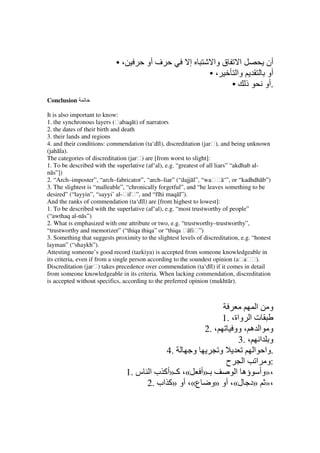 •،          ‫ف أو‬              ‫إ‬        ‫ا ق وا‬                ‫أن‬
                                                                  •،    ‫وا‬                ‫أو‬
                                                                       • ‫ذ‬               ‫.أو‬
Conclusion

It is also important to know:
1. the synchronous layers (ḥabaqāt) of narrators
2. the dates of their birth and death
3. their lands and regions
4. and their conditions: commendation (ta‘dīl), discreditation (jarḥ), and being unknown
(jahāla).
The categories of discreditation (jarḥ) are [from worst to slight]:
1. To be described with the superlative (af‘al), e.g. “greatest of all liars” “akdhab al-
nās”])
2. “Arch–imposter”, “arch–fabricator”, “arch–liar” (“dajjāl”, “waḥḥā‘”, or “kadhdhāb”)
3. The slightest is “malleable”, “chronically forgetful”, and “he leaves something to be
desired” (“layyin”, “sayyi’ al-ḥifḥ”, and “fīhi maqāl”).
And the ranks of commendation (ta‘dīl) are [from highest to lowest]:
1. To be described with the superlative (af‘al), e.g. “most trustworthy of people”
(“awthaq al-nās”)
2. What is emphasized with one attribute or two, e.g. “trustworthy–trustworthy”,
“trustworthy and memorizer” (“thiqa thiqa” or “thiqa ḥāfiḥ”)
3. Something that suggests proximity to the slightest levels of discreditation, e.g. “honest
layman” (“shaykh”).
Attesting someone’s good record (tazkiya) is accepted from someone knowledgeable in
its criteria, even if from a single person according to the soundest opinion (aḥaḥḥ).
Discreditation (jarḥ) takes precedence over commendation (ta‘dīl) if it comes in detail
from someone knowledgeable in its criteria. When lacking commendation, discreditation
is accepted without specifics, according to the preferred opinion (mukhtār).



                                                                      ‫و ا‬
                                                           1. ،‫ت ا واة‬
                                                     2. ،      ‫و ا ه ، وو‬
                                                                 3. ، ‫و ا‬
                                           4.      ‫و‬      ‫و‬          ‫.وا ا‬
                                                            ‫:و ا ا ح‬
                                 1. ‫ـ»أ «، آـ»أآ ب ا س‬          ‫،»وأ ؤه ا‬
                                      2. ‫،» »د ل«، أو »و ع«، أو »آ اب‬
 