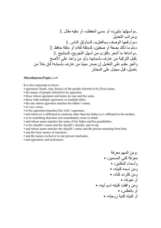 3. ‫ل‬          » ‫«، أو‬         ‫ا‬     » ‫» «، أو‬            ‫.»وأ‬
                                                                                 ‫:و ا ا‬
                            1. ‫ـ»أ «، آـ»أو ا س‬                               ‫ا‬      ‫،»وار‬
                   2.        » ‫» أو‬    «‫، آـ‬    ‫أو‬                              ‫آ‬       »،
                      3.   »‫، آـ‬    ‫ا‬     ‫ب أ‬                                ‫.»واد ه أ‬
                         ‫ا‬       ‫وا‬   ‫،و‬       ‫رف‬                               ‫ا آ‬      .
                  ‫؛ ن‬      ‫رف‬           ‫إن ر‬       ‫ا‬                            ‫م‬       ‫وا‬
                                         ‫ر‬   ‫ا‬                                     ،     .
MiscellaneousTopics

It is also important to know:
• agnomens (kunā, sing. kunya) of the people referred to by [first] name,
• the names of people referred to by agnomen,
• those whose agnomen and name are one and the same,
• those with multiple agnomens or multiple titles;
• the one whose agnomen matches his father’s name,
• or vice–versa;
• or his agnomen [matches] his wife’s agnomen;
• and whoever is affiliated to someone other than his father or is affiliated to his mother,
• or to something that does not immediately come to mind;
• and whose name matches the name of his father and his grandfather,
• or his shaykh’s name and the shaykh’s shaykh, and on up;
• and whose name matches the shaykh’s name and the person narrating from him;
• and the basic names of narrators;
• and the names exclusive to one person (mufrada),
• and agnomens and nicknames.



                                                                                     ‫ا‬     ‫:و‬
                                                                  •،      ‫آ‬   ‫ا‬
                                                                   •،    ‫ءا‬                ‫وأ‬
                                                                  •، ‫آ‬      ‫ا‬               ‫و‬
                                                                  •، ‫آ تآ‬                   ‫و‬
                                                                       •،                  ‫أو‬
                                                           • ، ‫وا آ ا أ‬                     ‫و‬
                                                                      •،                   ‫أو‬
                                                               • ، ‫آ زو‬                  ‫أو آ‬
 
