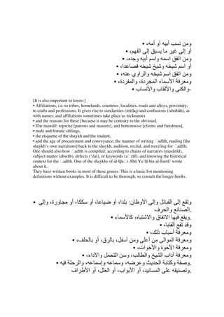 • ، ‫أو أ‬              ‫أ‬       ‫و‬
                                                       •، ‫إ ا‬                          ‫أو إ‬
                                                     • ، ‫وا أ و‬                    ‫و ا ا‬
                                                  • ،‫ا‬               ‫و‬                 ‫أو ا‬
                                                  • ، ‫وا اوي‬                       ‫و ا ا‬
                                                 • ،‫دة، وا دة‬      ‫ءا‬                ‫ا‬    ‫و‬
                                                         •‫ب‬     ‫ب وا‬               ‫وا‬   ‫-وا‬
[It is also important to know:]
• Affiliations, i.e. to tribes, homelands, countries, localities, roads and alleys, proximity;
to crafts and professions. It gives rise to similarities (ittifāq) and confusions (ishtibāh), as
with names; and affiliations sometimes take place as nicknames
• and the reasons for these [because it may be contrary to the obvious].
• The mawālī: topwise [patrons and masters], and bottomwise [clients and freedmen],
• male and female siblings,
• the etiquette of the shaykh and the student,
• and the age of procurement and conveyance; the manner of writing ḥadīth, reading [the
shaykh’s own narrations] back to the shaykh, audition, recital, and traveling for ḥadīth;
One should also how ḥadīth is compiled: according to chains of narrators (masānīd),
subject matter (abwāb), defects (‘ilal), or keywords (aḥrāf); and knowing the historical
context for the ḥadīth. One of the shaykhs of al-Qaḥi Abū Ya‘lā bin al-Farrā’ wrote
about it.
They have written books in most of these genres. This is a basic list mentioning
definitions without examples. It is difficult to be thorough, so consult the longer books.




•     ‫ورة، وإ‬         ‫، أو‬        ‫، أو‬          ‫ا، أو‬     :‫ا و ن‬
                                                            ‫وإ‬       ‫و إ ا‬
                                                            ‫وا ف‬          ‫.ا‬
                                        •‫ء‬     ‫،آ‬         ‫ا ق وا‬         ‫.و‬
                                                                •، ‫أ‬      ‫و‬
                                                      •، ‫أ بذ‬             ‫و‬
                       •،         ‫و أ ، ق، أو‬           ‫أ‬          ‫ا ا‬    ‫و‬
                                                • ،‫ات‬        ‫ا ة وا‬       ‫و‬
                           • ،‫وا داء‬      ‫،و ا‬        ‫وا‬         ‫داب ا‬    ‫و‬
              •           ‫، وا‬       ‫وإ‬     ‫،و‬      ‫و‬           ‫وآ ا‬     ‫.و‬
                       ‫اف‬      ‫، أو ا اب، أو ا ، أو ا‬          ‫ا‬         ‫.و‬
 